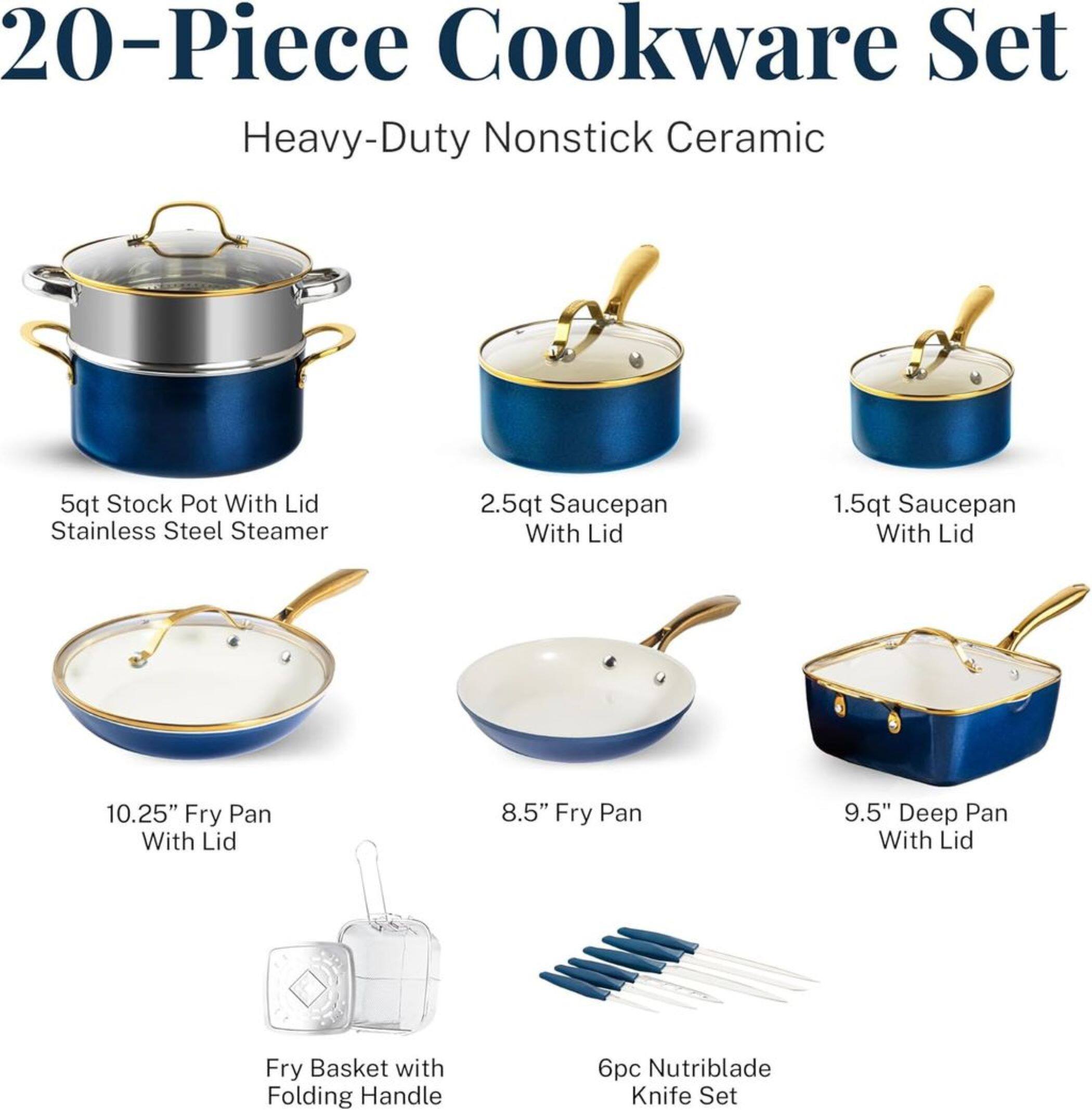 20-Piece Cookware Set Heavy-Duty Nonstick Ceramic

5qt Stock Pot With Lid
2.5qt Saucepan With Lid
1.5qt Saucepan With Lid
10.25" Fry Pan With Lid
8.5" Fry Pan
9.5" Deep Pan With Lid
Fry Basket with Folding Handle
6pc Nutriblade Knife Set