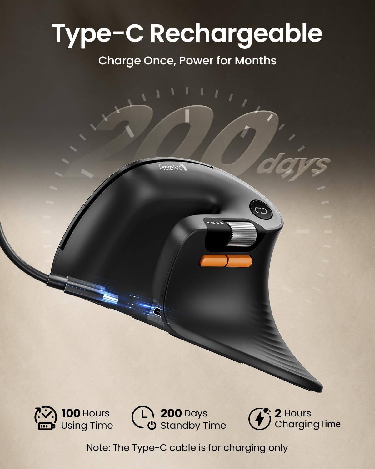 Type-C Rechargeable  
Charge Once, Power for Months

ProtoArc

200 days

100 Hours Using Time  
200 Days Standby Time  
2 Hours Charging Time

Note: The Type-C cable is for charging only