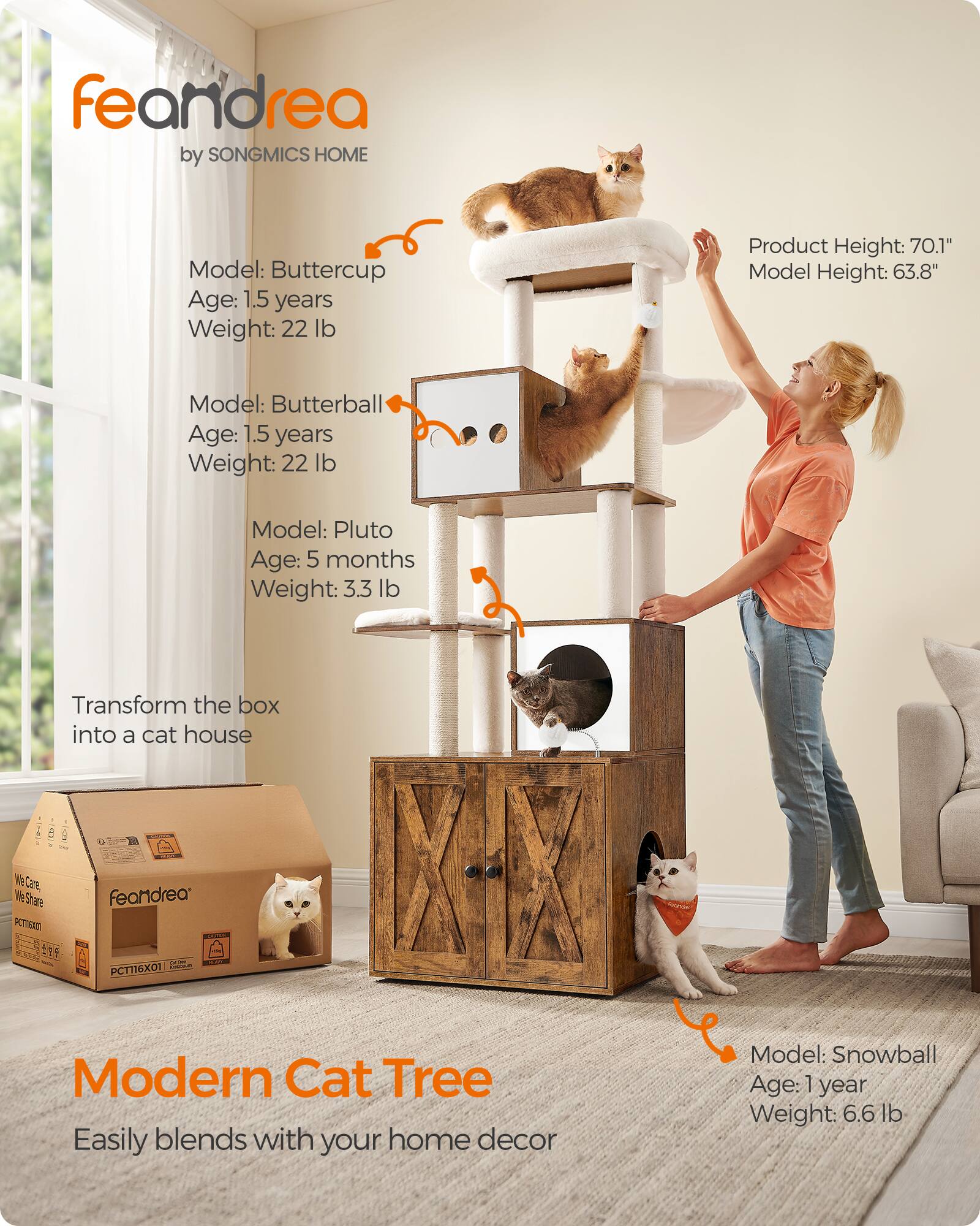 feandrea by SONGMICS HOME

Model: Buttercup  
Age: 1.5 years  
Weight: 22 lb

Model: Butterball  
Age: 1.5 years  
Weight: 22 lb

Model: Pluto  
Age: 5 months  
Weight: 3.3 lb

Transform the box into a cat house

Product Height: 70.1"  
Model Height: 63.8"

Model: Snowball  
Age: 1 year  
Weight: 6.6 lb

Modern Cat Tree  
Easily blends with your home decor