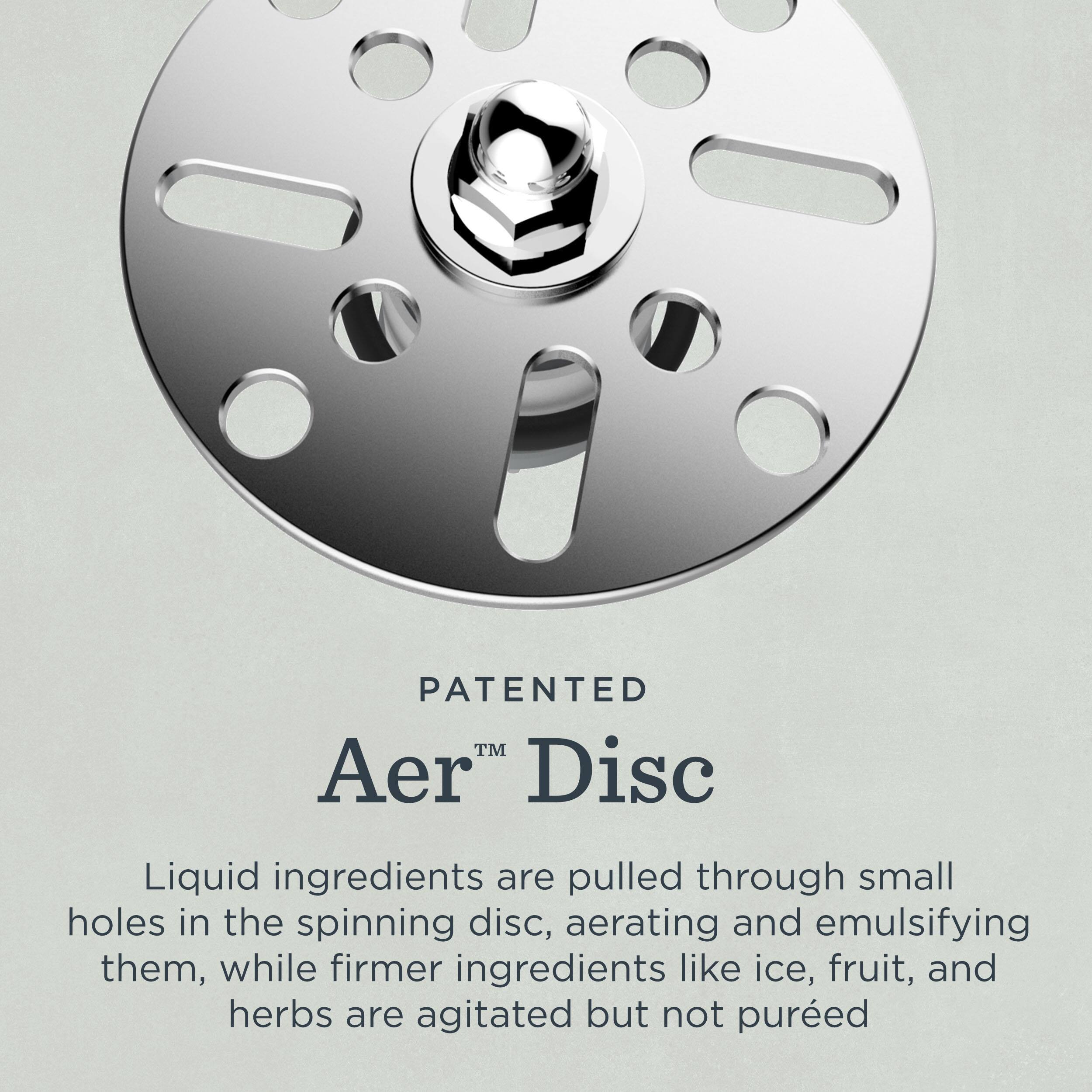 PATENTED  
Aer™ Disc  

Liquid ingredients are pulled through small holes in the spinning disc, aerating and emulsifying them, while firmer ingredients like ice, fruit, and herbs are agitated but not puréed.