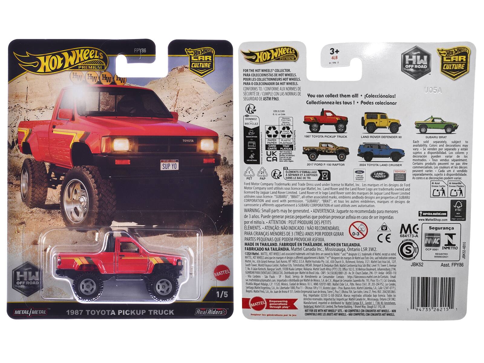 Hot Wheels Premium  
Hot Wheels Car Culture Wheels  
3+  
4LB  
HW OFF ROAD  
1987 Toyota Pickup Truck  
Real Riders  
Metal | Metal  
1/5  

FPY86  

You collect them all!  
Coleccionalos!  
Collectionnez-les tous!  
Podes coleccionar  

FOR THE HOT WHEELS® COLLECTOR.  
PARA COLECCIONISTAS DE HOT WHEELS.  
PARA COLECCIONADOR DA HOT WHEELS.  
CONFORM TO / CONFORME AUX NORMES DE  
SEGURIDAD DE ASTM F963.  

Each sold separately.  
subject to availability.  
decorations may vary.  
Certain products may be sold separately.  
disponibilidad  
decoraciones pueden variar.  
Certains produits peuvent être vendus séparément.  

Ford Motor Company Trademarks and Trade Dress used under license to Mattel, Inc.  
Land Rover and the Land Rover logo are trademarks owned by Jaguar Land Rover Limited.  
"SUBARU" "BRAT" emblems, marques designs carrosserie afferents appartiennent SUBARU CORPORATION  

WARNING: Small parts may be generated.  
ADVERT