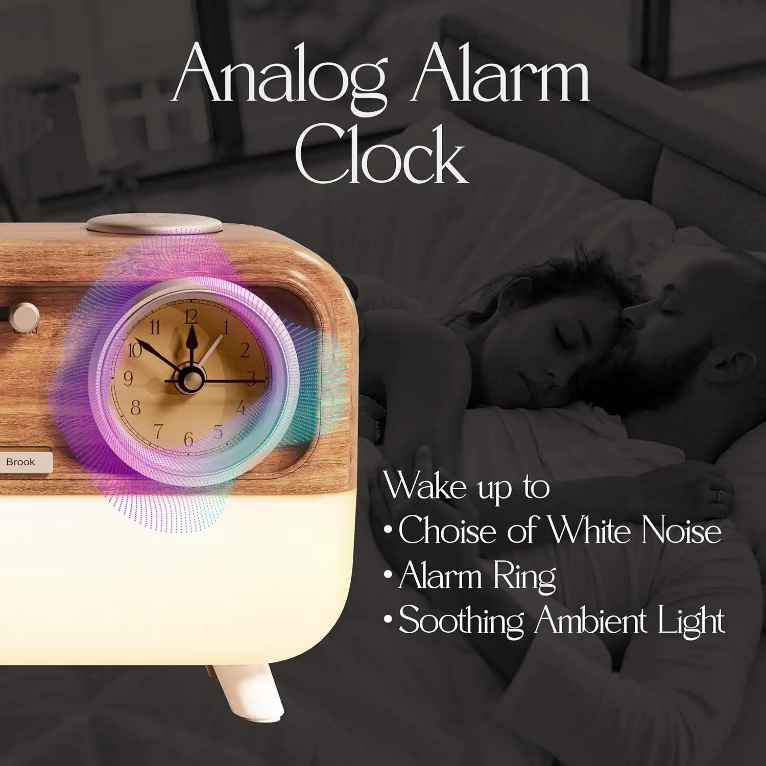 Analog Alarm Clock  
Brook  

Wake up to  
- Choice of White Noise  
- Alarm Ring  
- Soothing Ambient Light