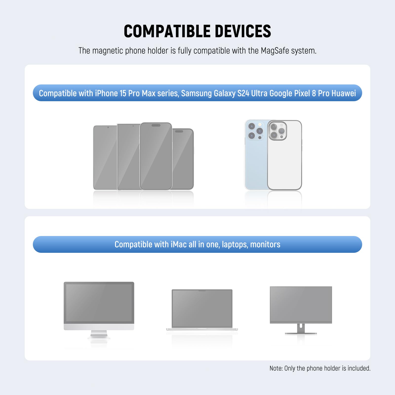 COMPATIBLE DEVICES

The magnetic phone holder is fully compatible with the MagSafe system.

Compatible with iPhone 15 Pro Max series, Samsung Galaxy S24 Ultra, Google Pixel 8 Pro, Huawei

Compatible with iMac all in one, laptops, monitors

Note: Only the phone holder is included.