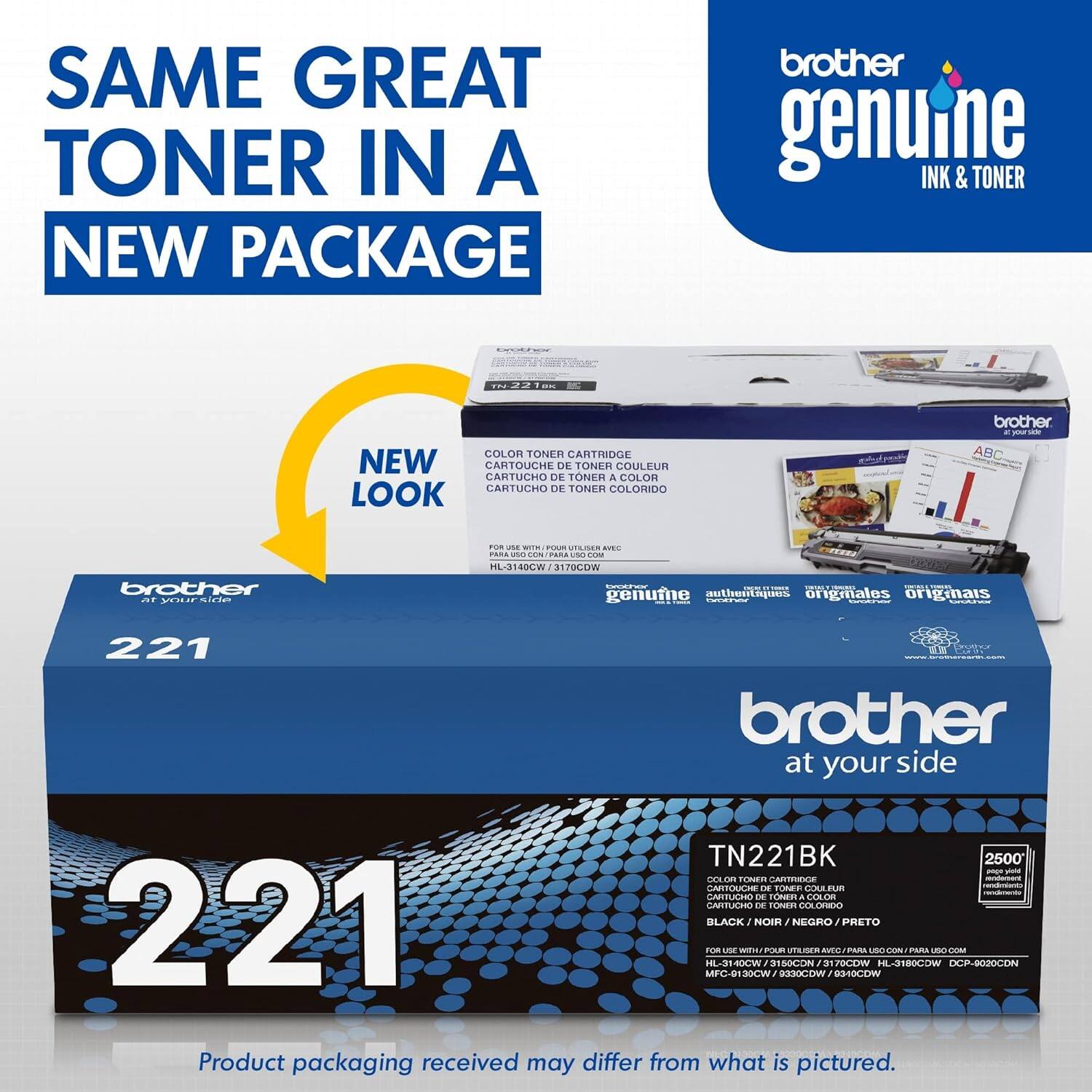 SAME GREAT TONER IN A NEW PACKAGE  
brother genuine INK & TONER  

NEW LOOK  

CARTOUCHE DE TONER COULEUR  
CARTUCHO DE TONER A COLOR  
CARTUCHO DE TONER COLORIDO  

brother at your side  

TN221BK  
2500  
CARTOUCHE DE TONER COULEUR  
CARTUCHO DE TONER A COLOR  
CARTUCHO DE TONER COLORIDO  

FOR USE WITH / POUR L'UTILISATION AVEC / PARA USO CON  
HL-3140CW / DCP-8020CDW / MFC-890CDW / DCP-9020CDW  

Product packaging received may differ from what is pictured.
