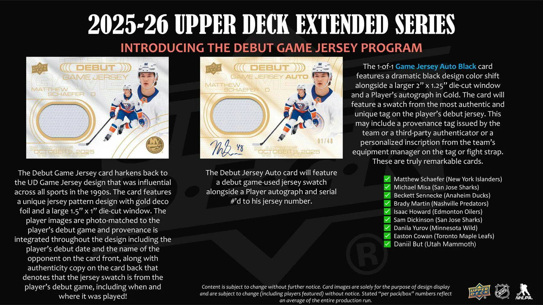 2025-26 UPPER DECK EXTENDED SERIES  
INTRODUCING THE DEBUT GAME JERSEY PROGRAM  

DEBUT GAME JERSEY  
MATTHEW SCHAEFER  
ISLANDERS  
3,2025  

The Debut Game Jersey card harkens back to the UD Game Jersey design that was influential across all sports in the 1990s. The card features a unique jersey pattern design with gold foil and a large 1.5" x 1" die-cut window. The player images are photo-matched to his jersey, with the player's debut game and provenance integrated throughout the design, including the player's debut date and the name of the opponent on the card front, along with an authenticity copy on the card back that denotes that the jersey swatch is from the player's debut game, including when and where it was played!  

DEBUT 1-of-1 Game Jersey Auto Black card  
GAME JERSEY AUTO  
MATTHEW SCHAEFER  
01/48  

The 1-of-1 Game Jersey Auto Black card features a dramatic black design color shift and a larger 1.25" die-cut window. The