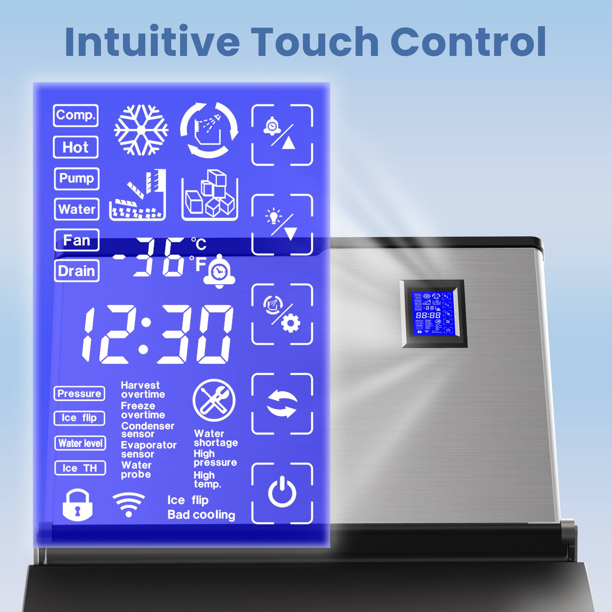 Intuitive Touch Control

Comp.  
Hot  
Pump  
Water  
Fan  
Drain  

12:30  

Harvest overtime  
Freeze overtime  
Condenser sensor  
Water level  
Evaporator shortage sensor  
Ice TH  
Water pressure probe  
High temp.  
Ice flip  
Bad cooling  

Pressure  
Ice flip  
Water shortage  
High  
High  
High  
Ice flip