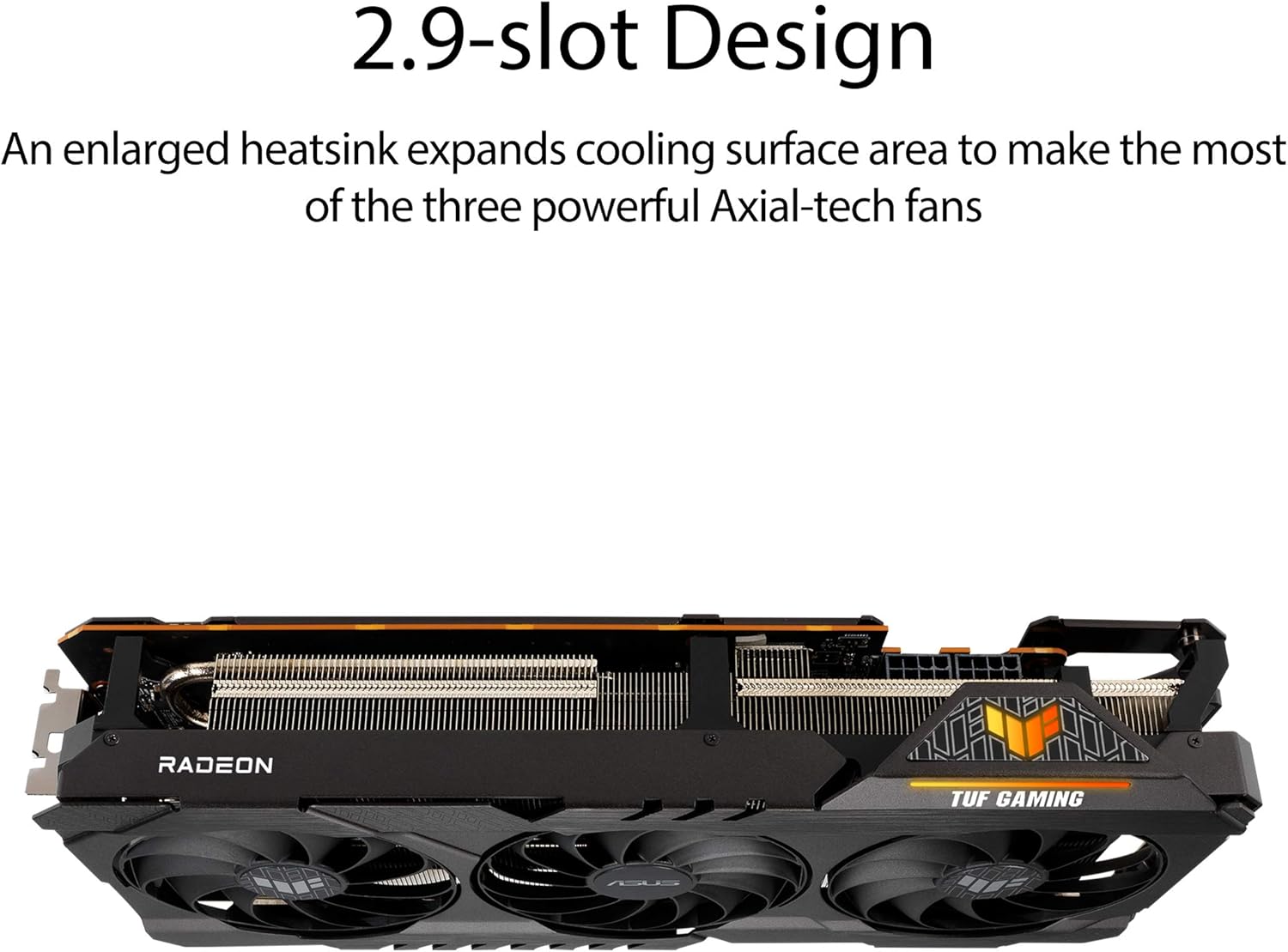 2.9-slot Design

An enlarged heatsink expands cooling surface area to make the most of the three powerful Axial-tech fans

RADEON TUF GAMING