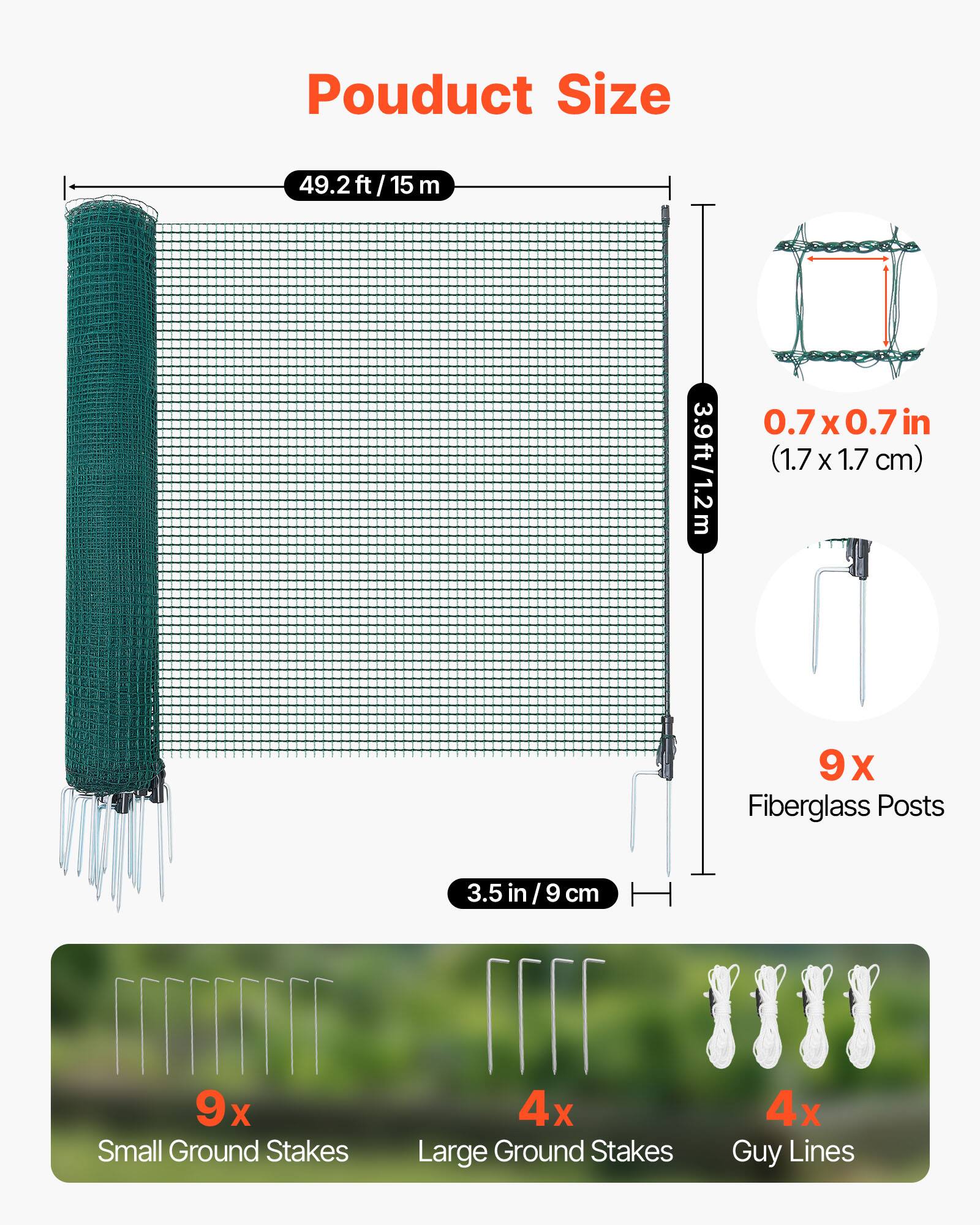 Product Size  
49.2 ft / 15 m  
3.9 ft / 1.2 m  
0.7 x 0.7 in (1.7 x 1.7 cm)  
9 x Fiberglass Posts (3.5 in / 9 cm)  
9 x Small Ground Stakes  
4 x Large Ground Stakes  
4 x Guy Lines