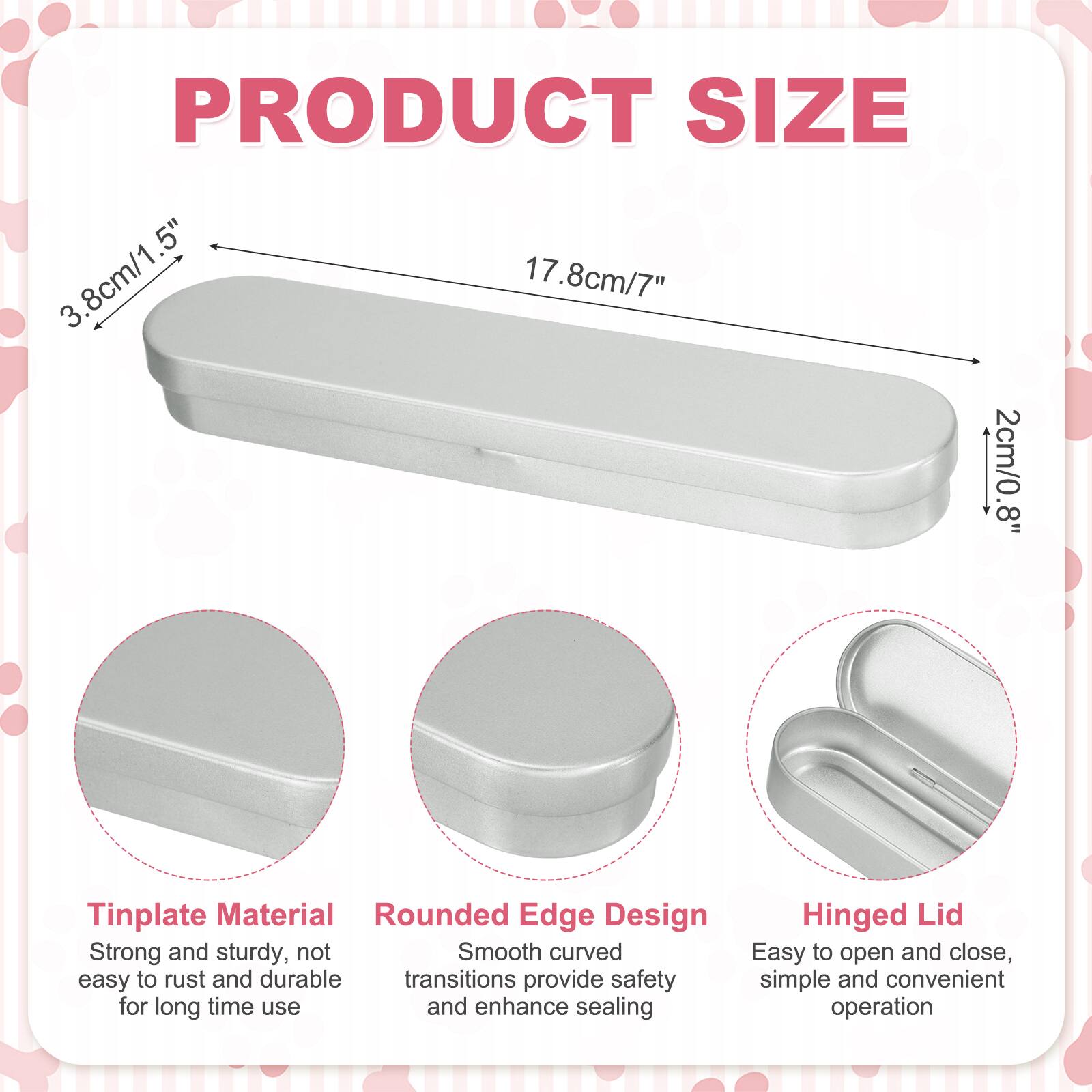 PRODUCT SIZE  
3.8cm/1.5"  
17.8cm/7"  
2cm/0.8"  

Tinplate Material  
Rounded Edge Design  
Hinged Lid  

Strong and sturdy, not easy to rust and durable  
Smooth curved transitions provide safety and enhance sealing  
Easy to open and close, simple and convenient operation