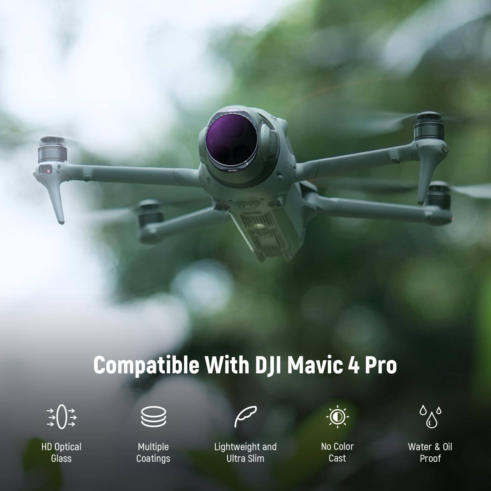 Compatible With DJI Mavic 4 Pro  
HD Optical Glass  
Multiple Coatings  
Lightweight and Ultra Slim  
No Color Cast  
Water & Oil Proof