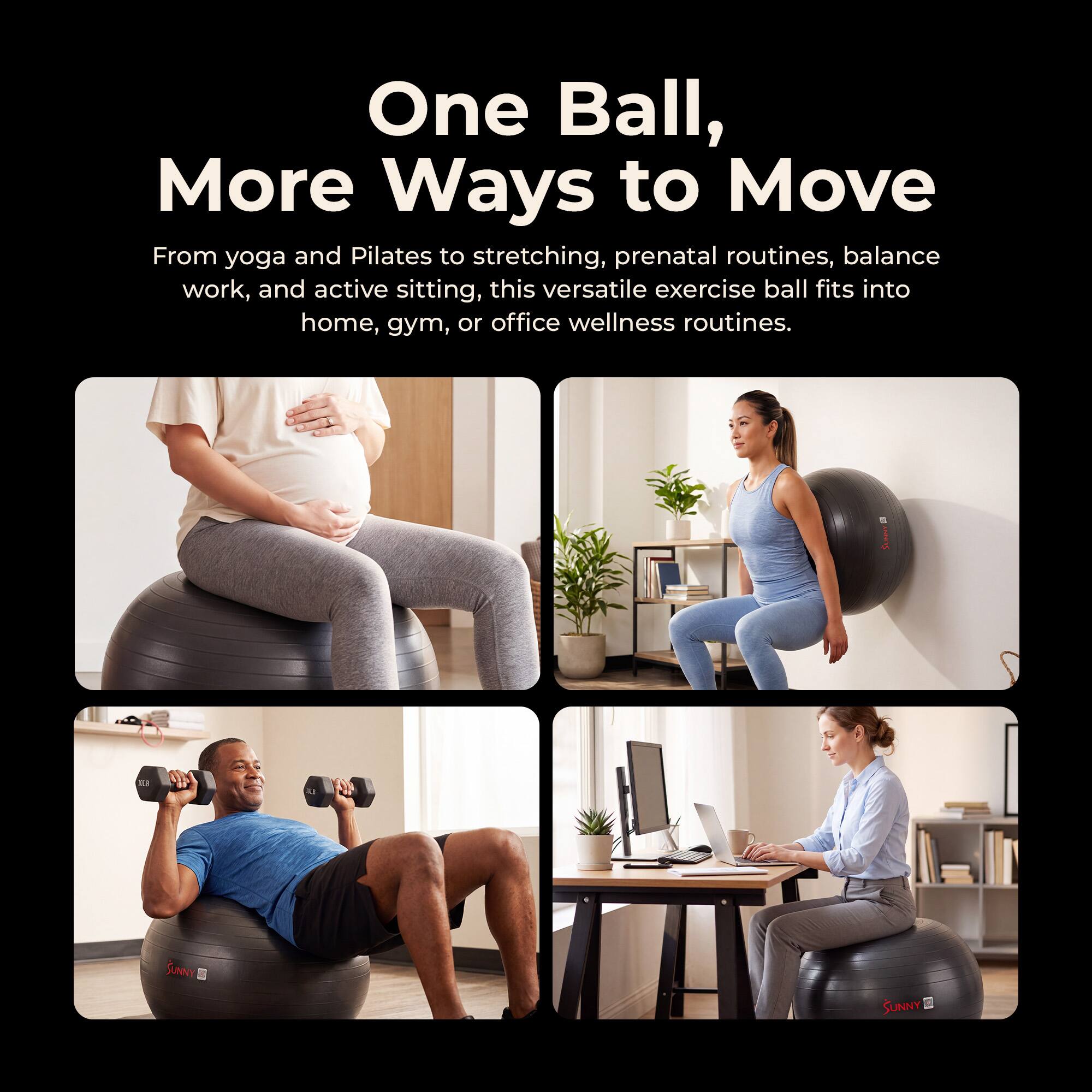 One Ball, More Ways to Move

From yoga and Pilates to stretching, prenatal routines, balance work, and active sitting, this versatile exercise ball fits into home, gym, or office wellness routines.