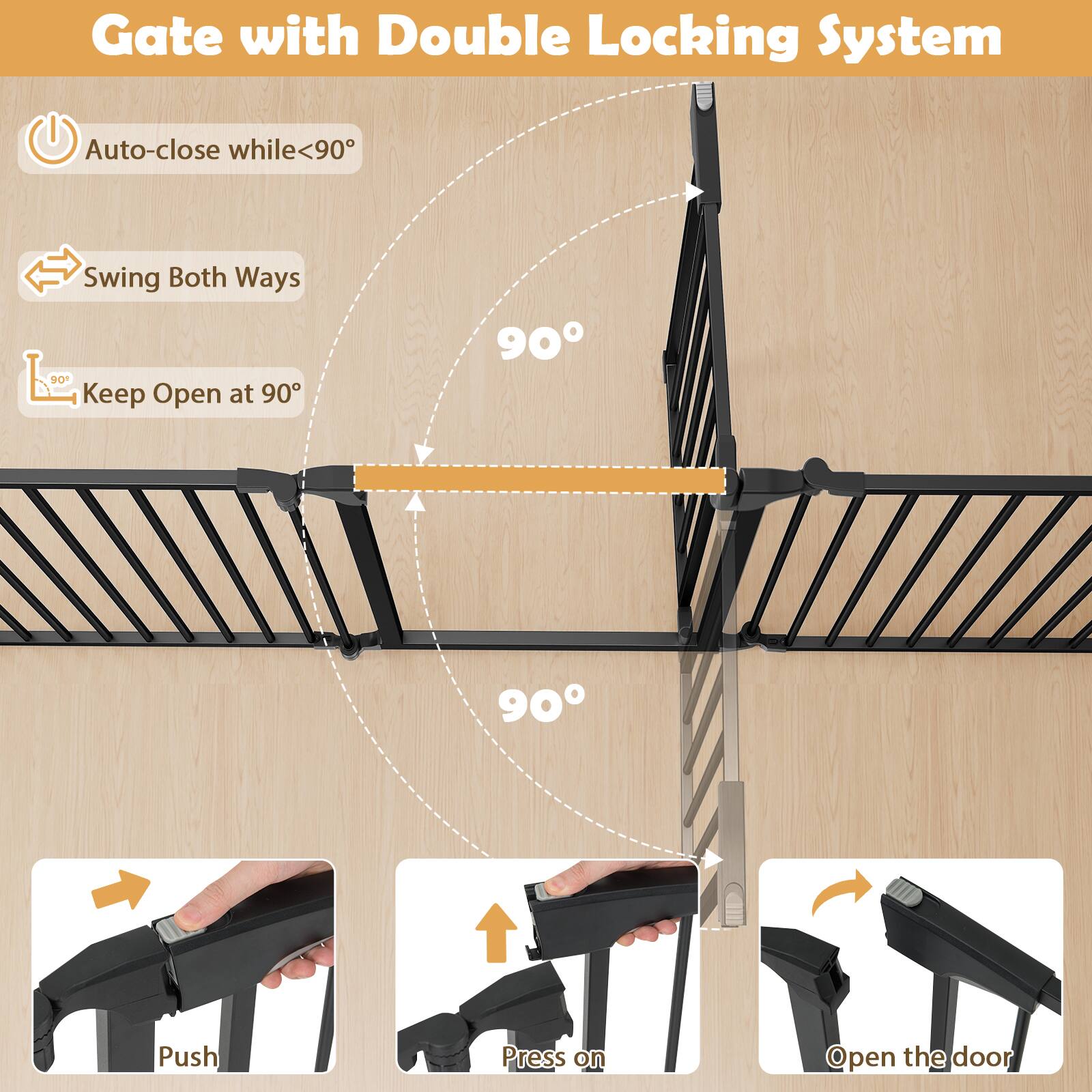 Gate with Double Locking System

- Auto-close while <90°
- Swing Both Ways
- Keep Open at 90°

90°

Push
Press on
Open the door