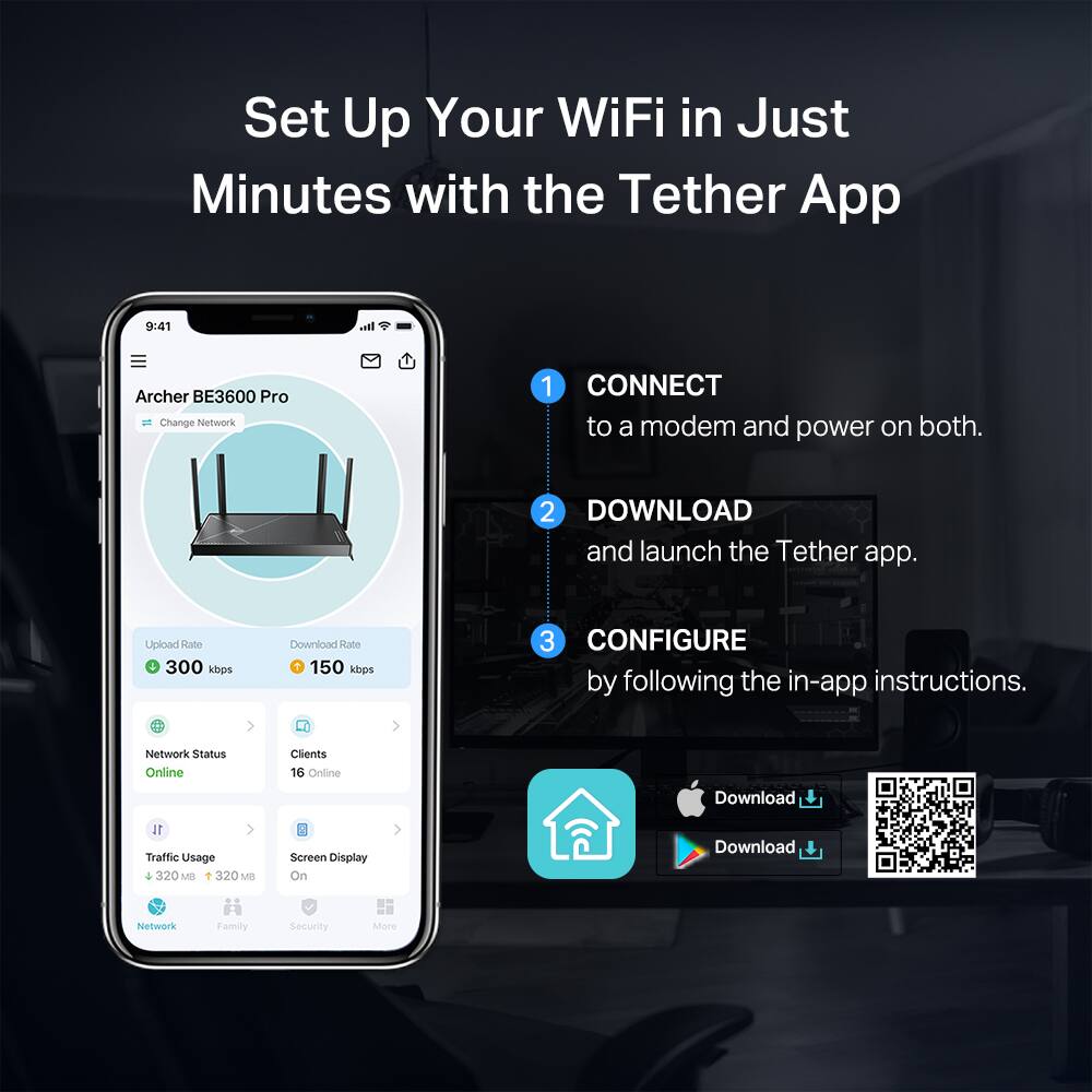 Set Up Your WiFi in Just Minutes with the Tether App

1. CONNECT to a modem and power on both.
2. DOWNLOAD and launch the Tether app.
3. CONFIGURE by following the in-app instructions.

Archer BE3600 Pro
- Change Network

Upload Rate: 300 kbps
Download Rate: 150 kbps

Network Status: Online
Clients: 16 Online
Traffic Usage: 320 MB
Screen Display: On

Network Family Security More
