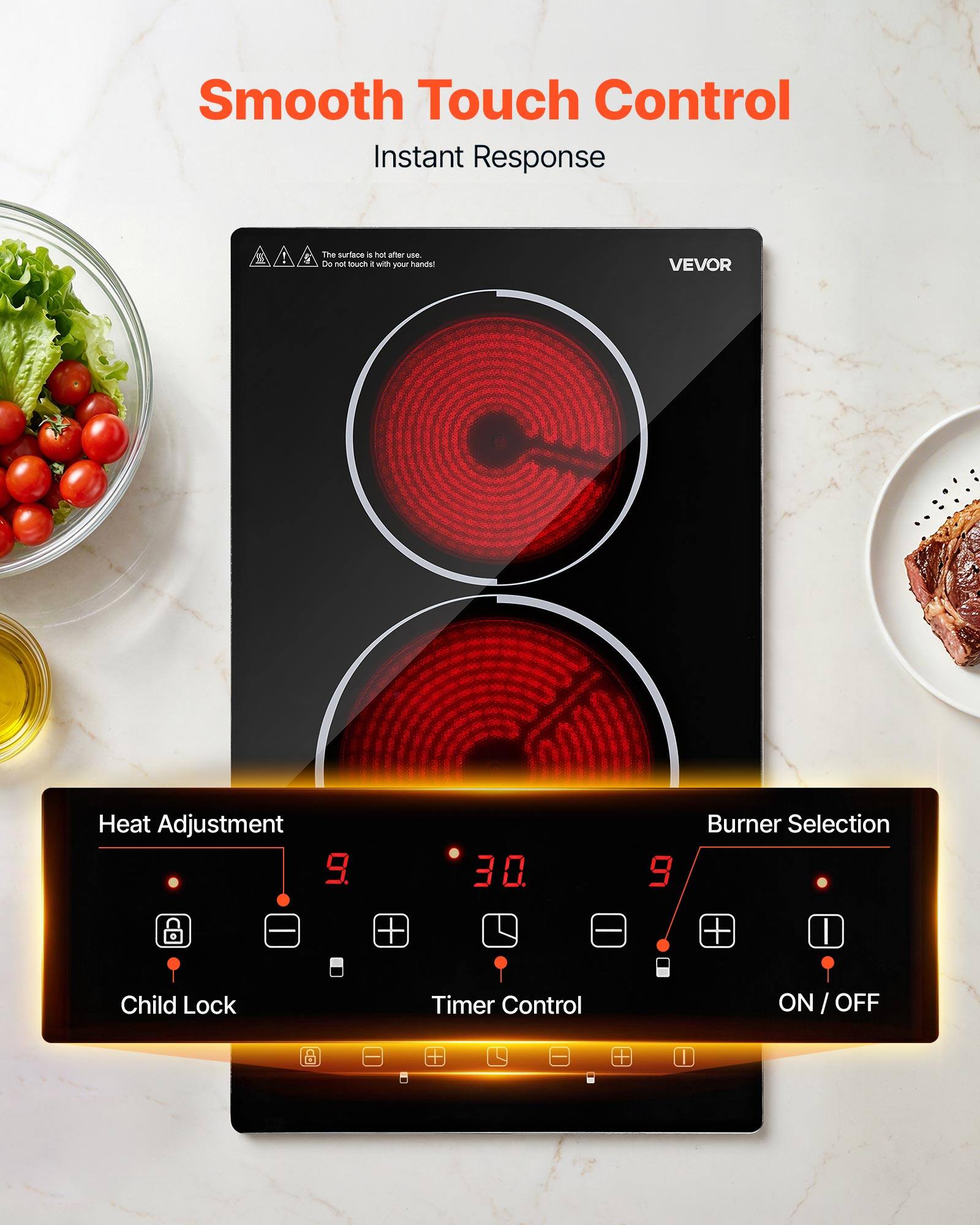 Smooth Touch Control  
Instant Response

The surface is hot after use. Do not touch it with your hands!

VEVOR

Heat Adjustment 9.  
30.  
9

Burner Selection  
Child Lock  
Timer Control  
ON/OFF