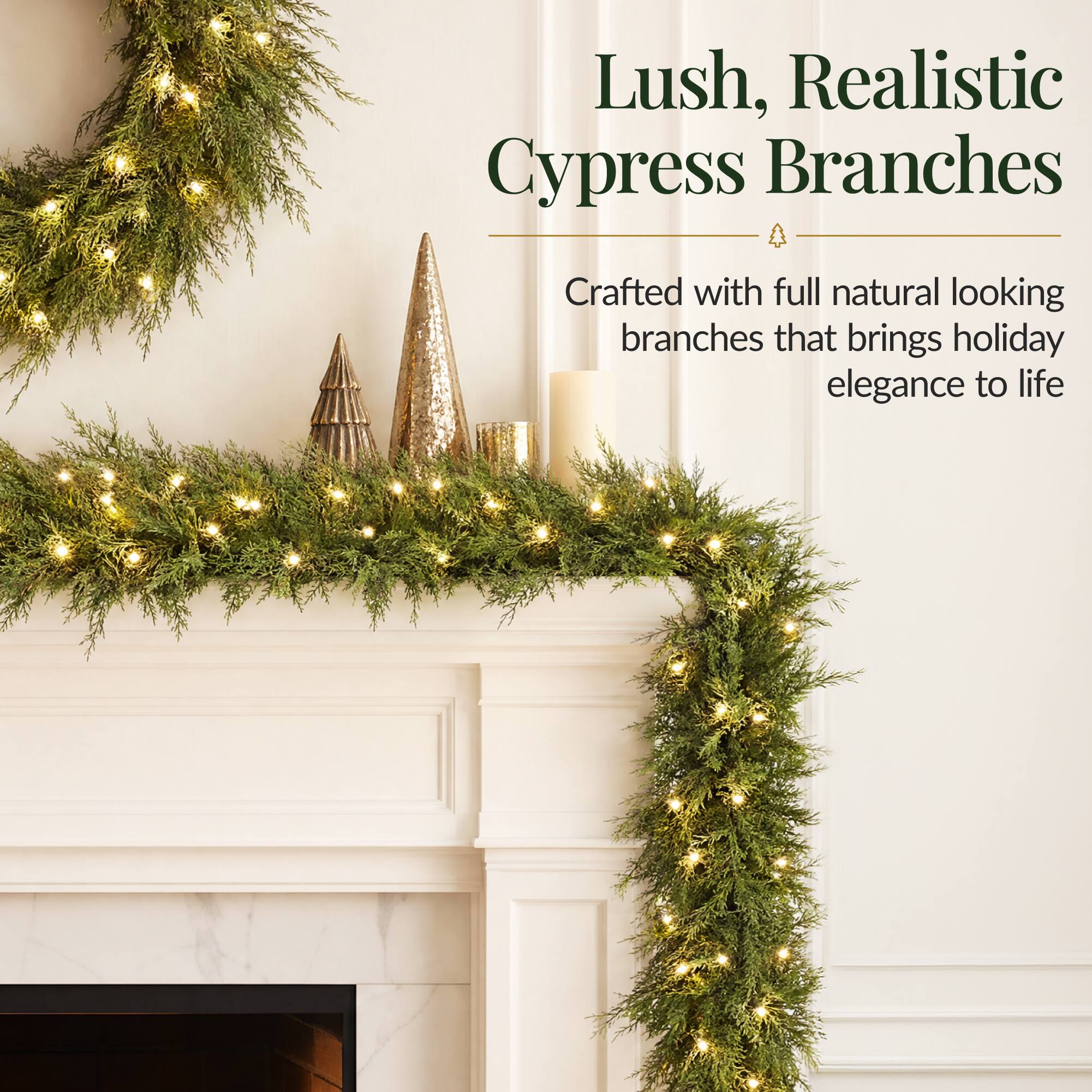 Lush, Realistic Cypress Branches  
Crafted with full natural looking branches that brings holiday elegance to life