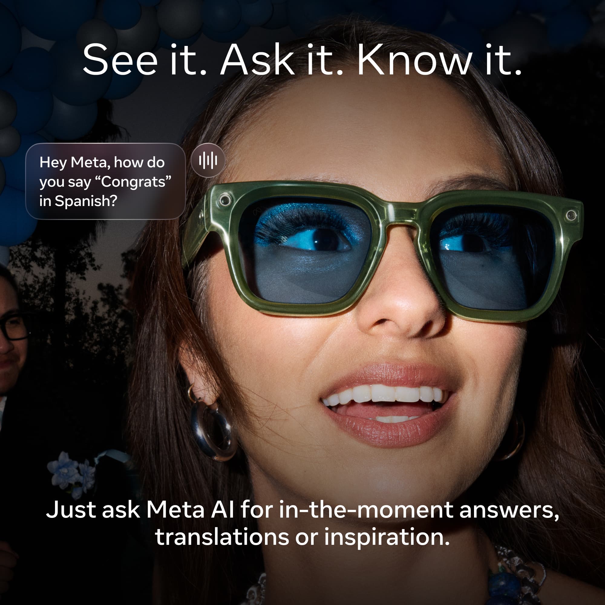 See it. Ask it. Know it.

Hey Meta, how do you say "Congrats" in Spanish?

Just ask Meta AI for in-the-moment answers, translations or inspiration.