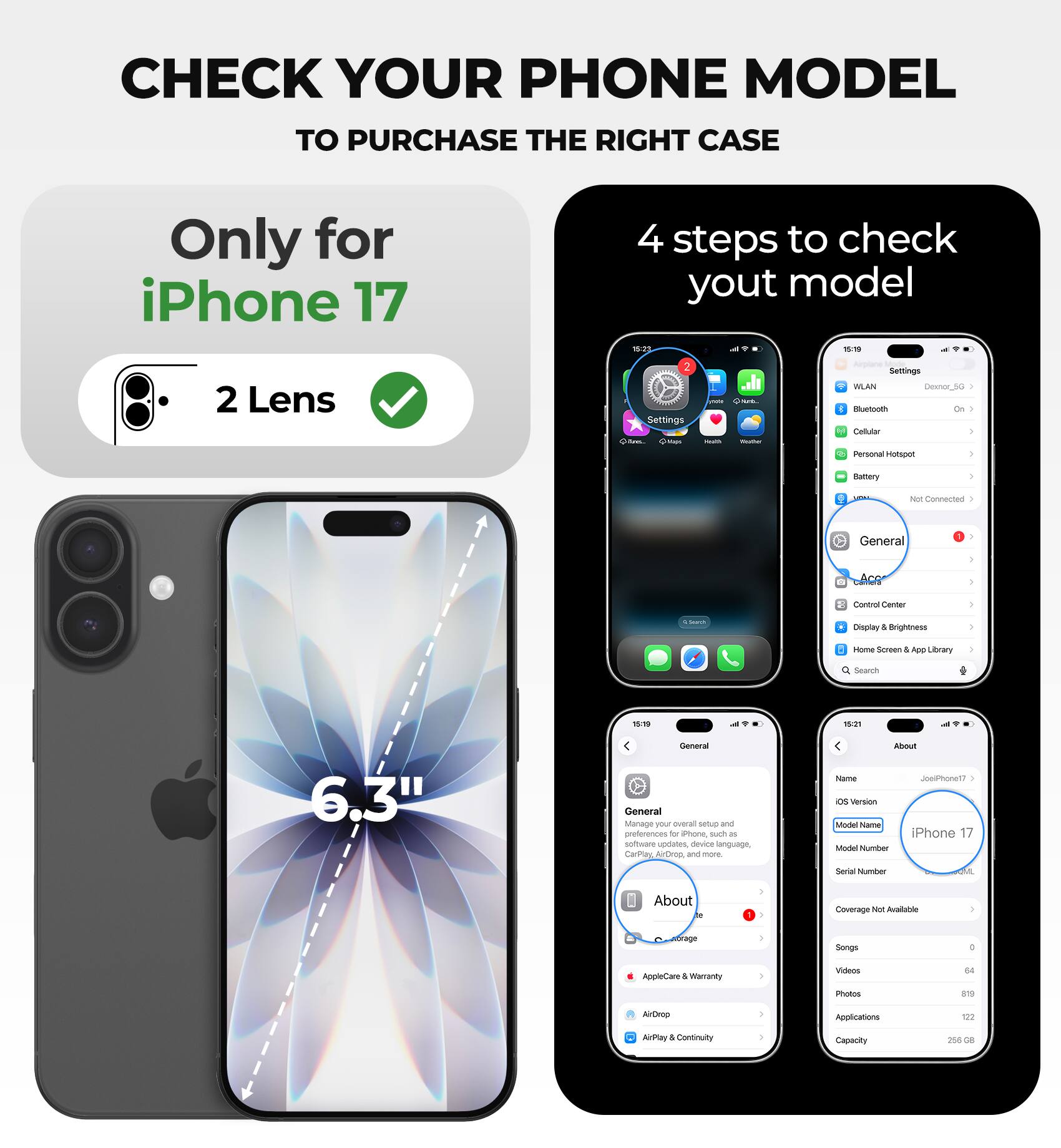 CHECK YOUR PHONE MODEL TO PURCHASE THE RIGHT CASE

Only for iPhone 17

4 steps to check your model

- 2 Lens
- Settings
- General
- About

iPhone 17

6.3"