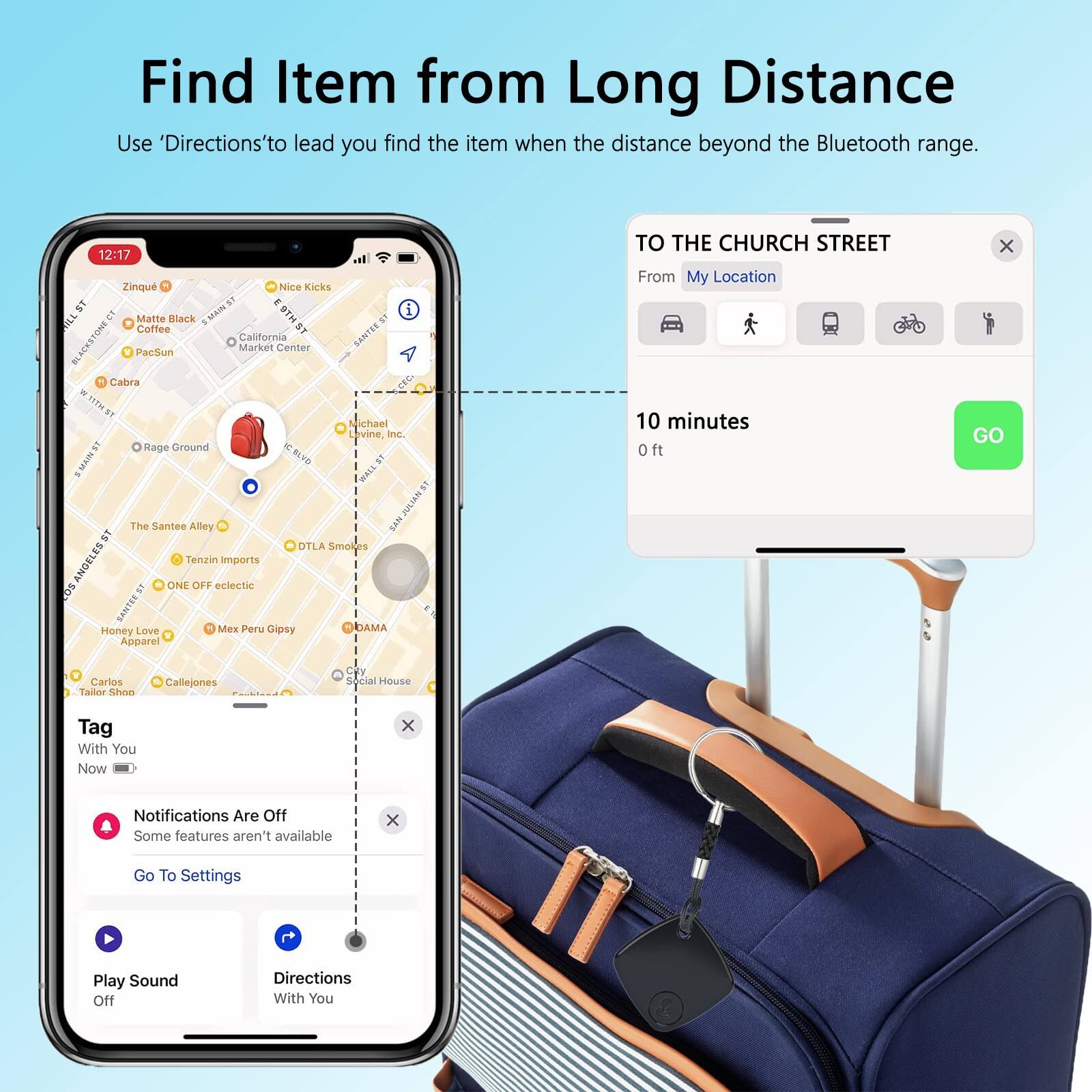 Find Item from Long Distance  
Use 'Directions' to lead you find the item when the distance beyond the Bluetooth range.

TO THE CHURCH STREET  
From My Location  
10 minutes  
0 ft  
GO

Tag With You  
Now

Notifications Are Off  
Some features aren't available  
Go To Settings

Play Sound Off  
Directions With You