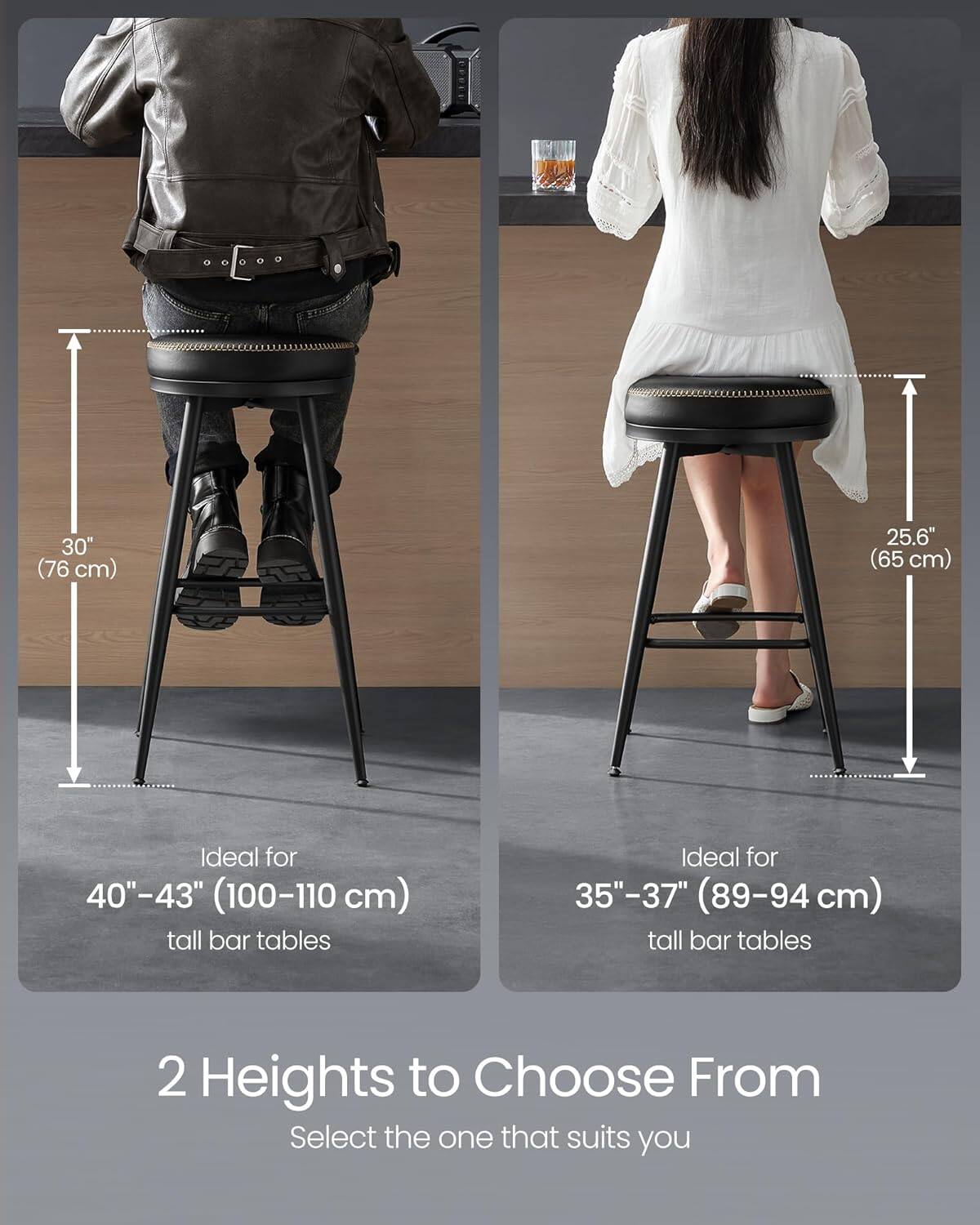 30" (76 cm)  
Ideal for 40"-43" (100-110 cm) tall bar tables  

25.6" (65 cm)  
Ideal for 35"-37" (89-94 cm) tall bar tables  

2 Heights to Choose From  
Select the one that suits you