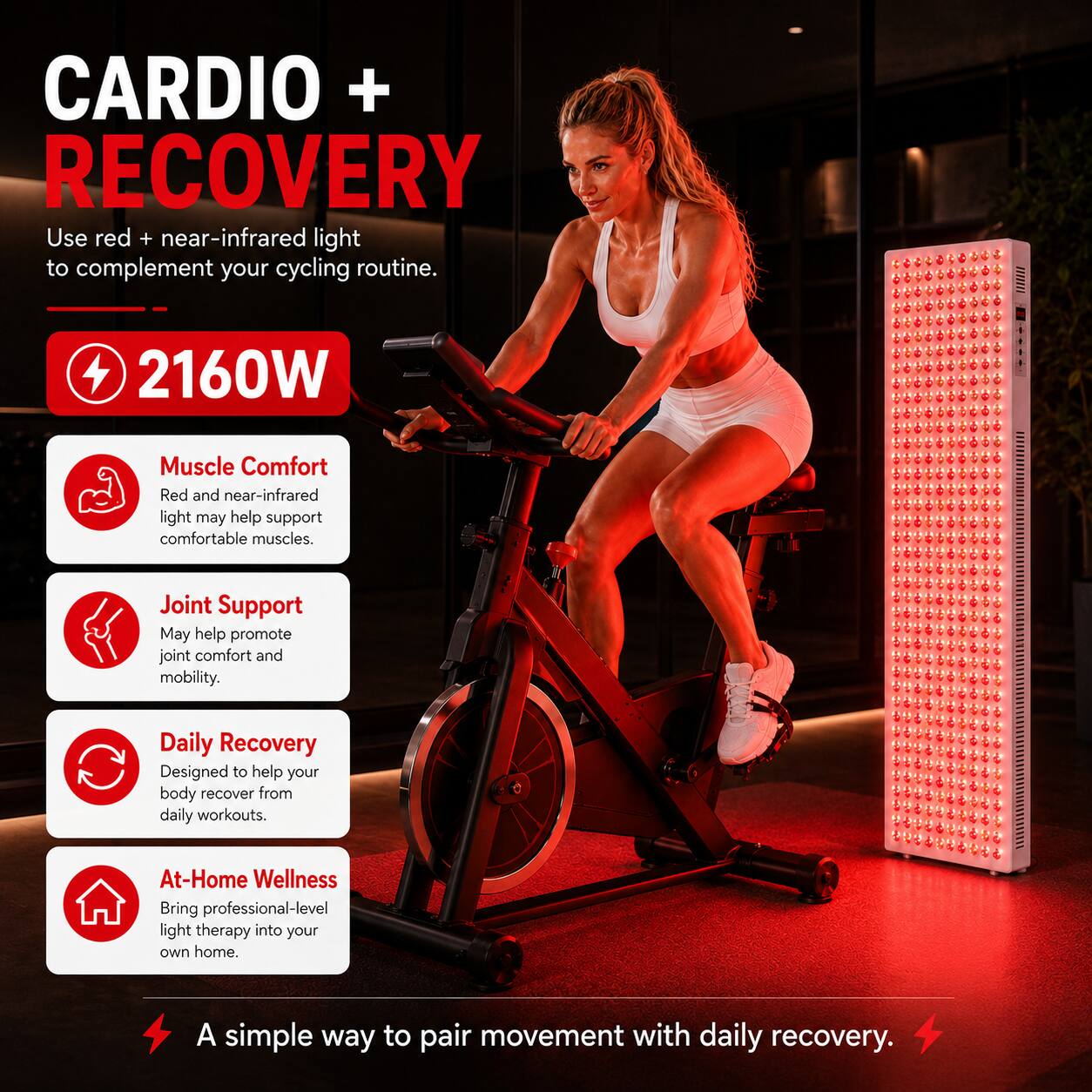 CARDIO + RECOVERY  
Use red + near-infrared light to complement your cycling routine.  

2160W  

Muscle Comfort  
Red and near-infrared light may help support comfortable muscles.  

Joint Support  
May help promote joint comfort and mobility.  

Daily Recovery  
Designed to help your body recover from daily workouts.  

At-Home Wellness  
Bring professional-level light therapy into your own home.  

A simple way to pair movement with daily recovery.