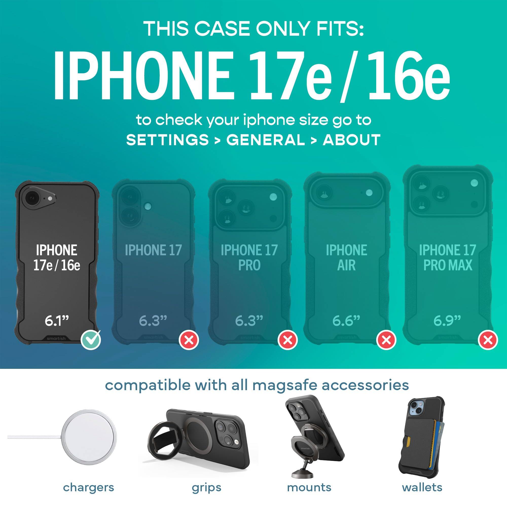 THIS CASE ONLY FITS: IPHONE 17e/16e  
to check your iphone size go to SETTINGS > GENERAL > ABOUT

IPHONE 17e/16e  
IPHONE 17  
IPHONE 17 PRO  
IPHONE AIR  
IPHONE 17 PRO MAX  

6.1"  
6.3"  
6.3"  
6.6"  
6.9"  

compatible with all mag safe accessories  
chargers  
grips  
mounts  
wallets