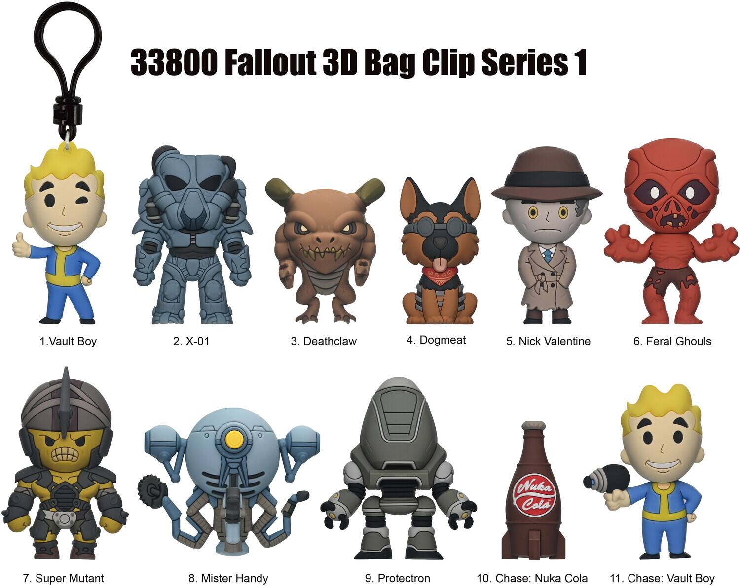 33800 Fallout 3D Bag Clip Series 1  
1. Vault Boy  
2. X-01  
3. Deathclaw  
4. Dogmeat  
5. Nick Valentine  
6. Feral Ghouls  
7. Super Mutant  
8. Mister Handy  
9. Protectron  
10. Chase: Nuka Cola  
11. Chase: Vault Boy