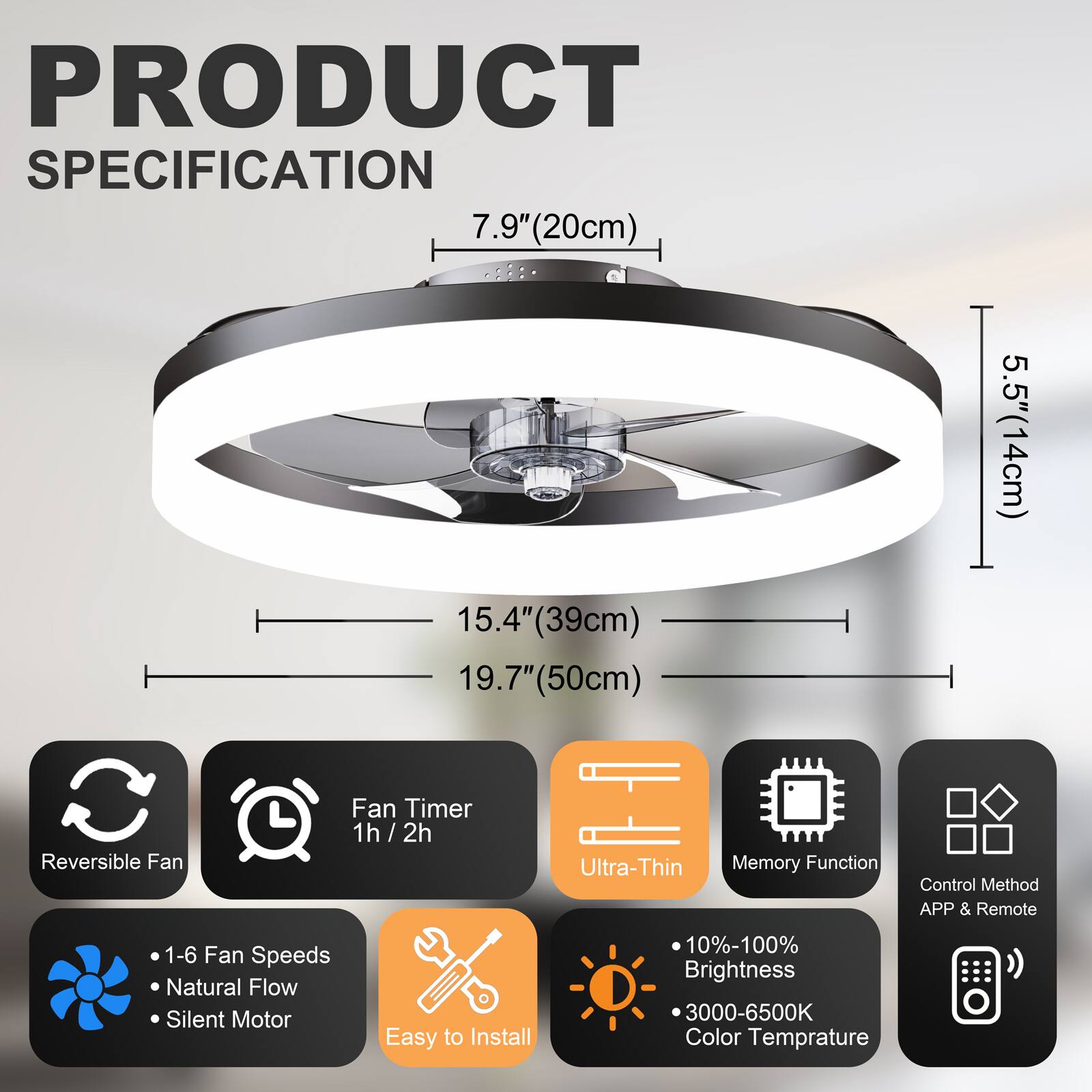 PRODUCT SPECIFICATION

- 7.9" (20cm)
- 15.4" (39cm)
- 19.7" (50cm)
- 5.5" (14cm)

Features:
- Reversible Fan
- Fan Timer: 1h / 2h
- Ultra-Thin
- Memory Function
- Control Method: APP & Remote
- 1-6 Fan Speeds
- Natural Flow
- Silent Motor
- Easy to Install
- 10%-100% Brightness
- 3000-6500K Color Temperature