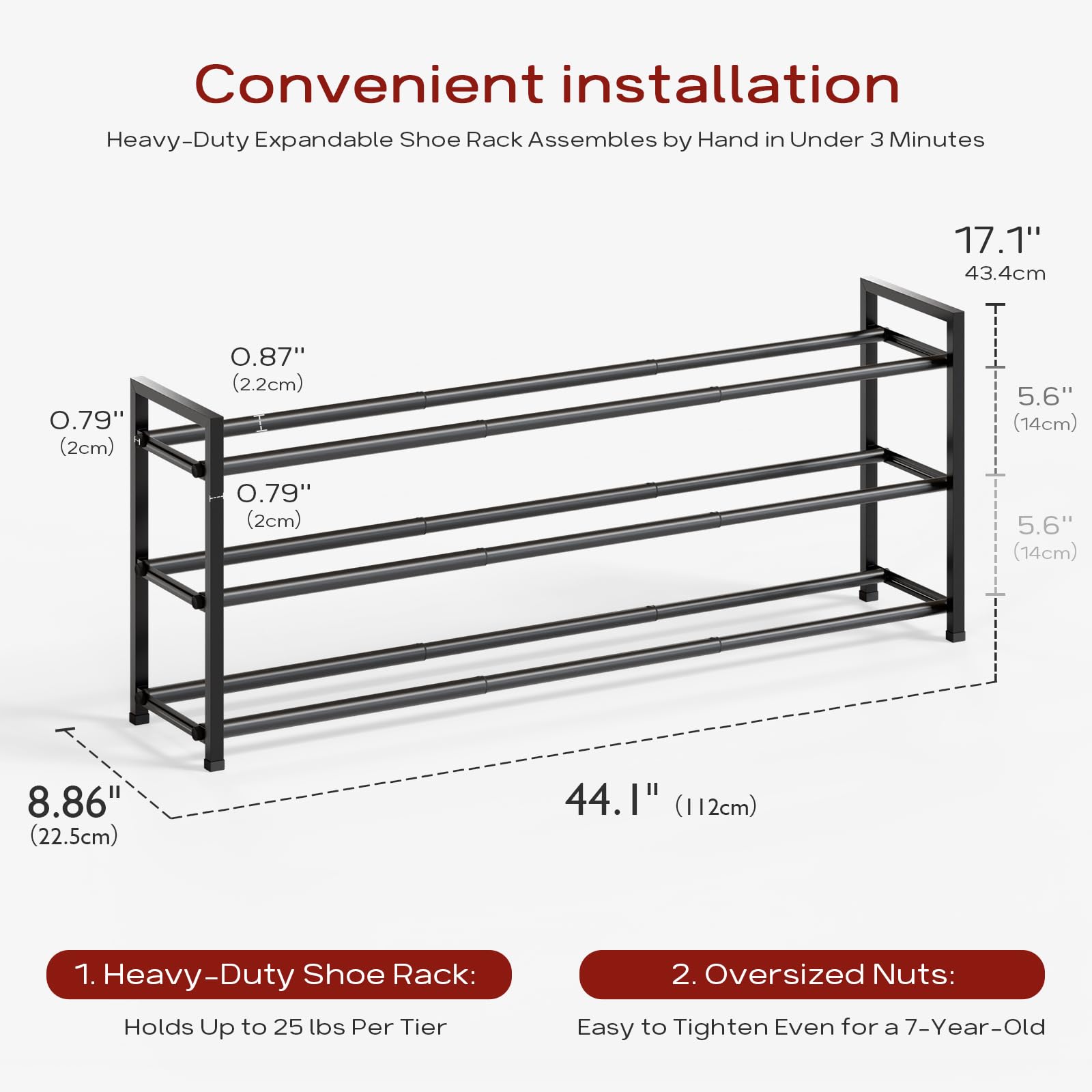 Convenient installation  
Heavy-Duty Expandable Shoe Rack Assembles by Hand in Under 3 Minutes  

1. Heavy-Duty Shoe Rack:  
   Holds Up to 25 lbs Per Tier  

2. Oversized Nuts:  
   Easy to Tighten Even for a 7-Year-Old  

Dimensions:  
- 17.1" (43.4cm)  
- 44.1" (112cm)  
- 8.86" (22.5cm)  
- 5.6" (14cm)  
- 0.79" (2cm)  
- 0.87" (2.2cm)