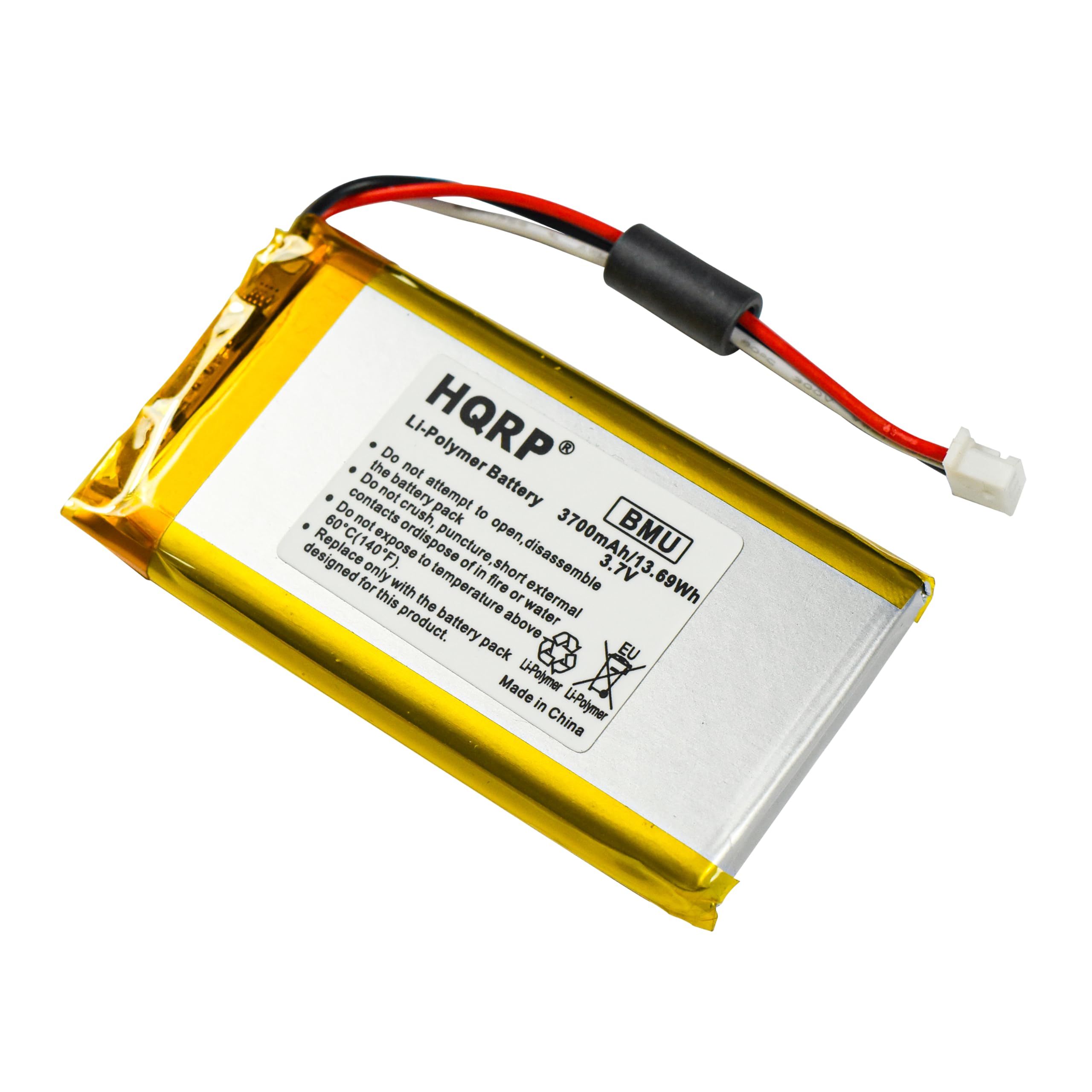Do not crush, puncture, or dispose of the battery in fire or water. Do not attempt to open, disassemble, or expose to temperatures above 60°C (140°F) or below -20°C (-4°F). Do not short circuit the battery. Do not expose to external heat sources. The battery is designed for the product only. Made in China.

Li-Polymer Battery
HQRP
BMU
3700mAh/13.69Wh
3.7V
Li-Polymer
EU

Li-Polymer Battery
Do not attempt to open, disassemble, or expose to temperatures above 60°C (140°F) or below -20°C (-4°F).
Do not crush, puncture, or dispose of the battery in fire or water.
Do not short circuit the battery.
Do not expose to external heat sources.
The battery is designed for the product only.
Made in China.