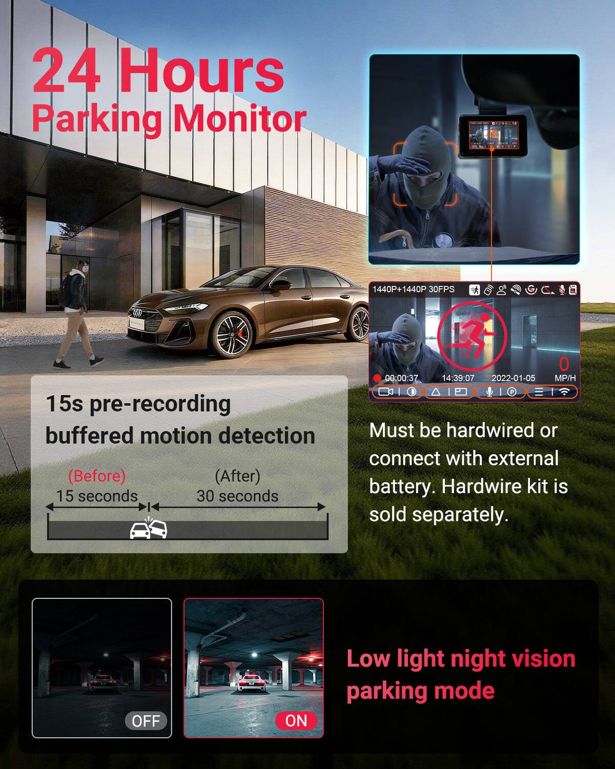 24 Hours Parking Monitor

1440P+1440P 30FPS

15s pre-recording buffered motion detection (Before) (After) 15 seconds 30 seconds

00:00:37 14:39:07 2022-01-05 MP/H

Must be hardwired or connect with external battery. Hardwire kit is sold separately.

OFF ON

Low light night vision parking mode