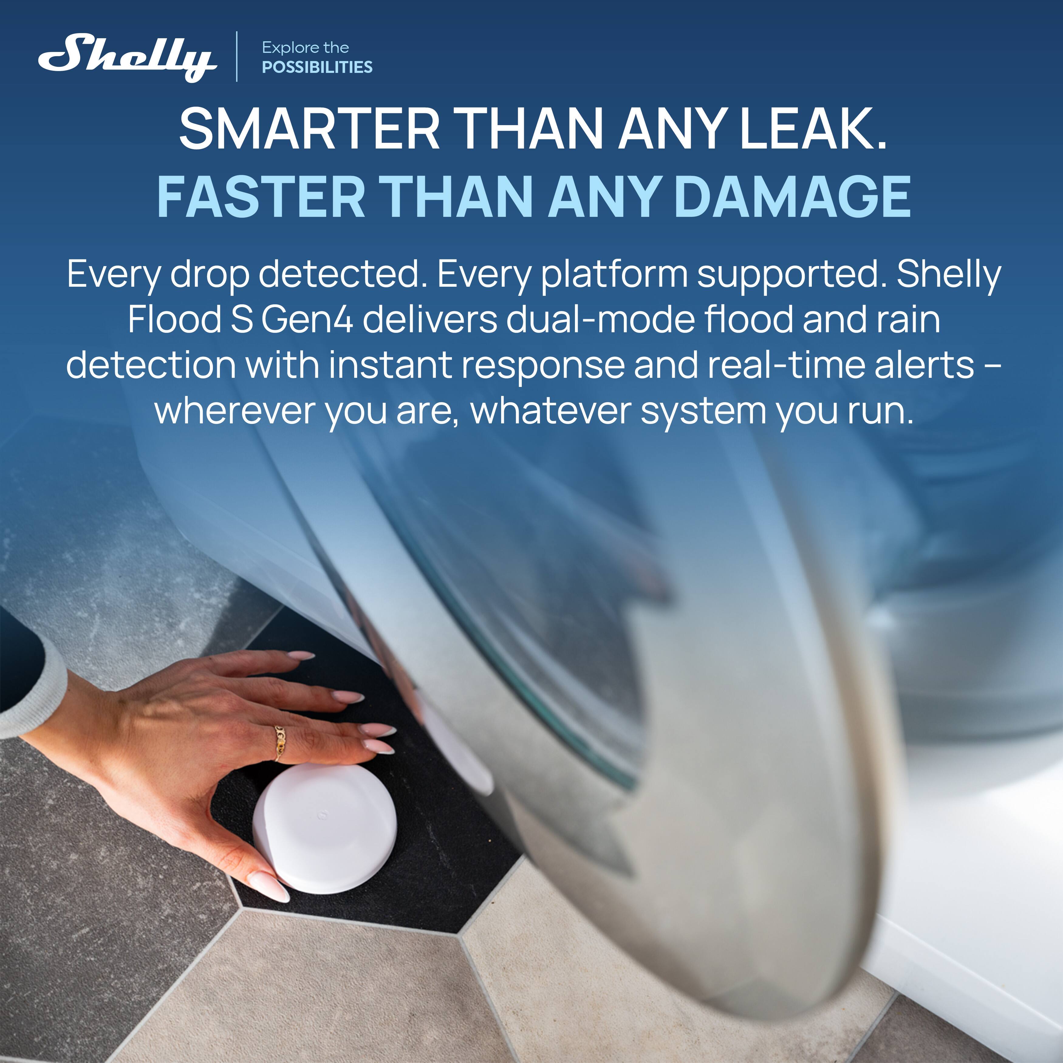 Explore the Shelly POSSIBILITIES

SMARTER THAN ANY LEAK.  
FASTER THAN ANY DAMAGE

Every drop detected. Every platform supported. Shelly Flood S Gen4 delivers dual-mode flood and rain detection with instant response and real-time alerts – wherever you are, whatever system you run.