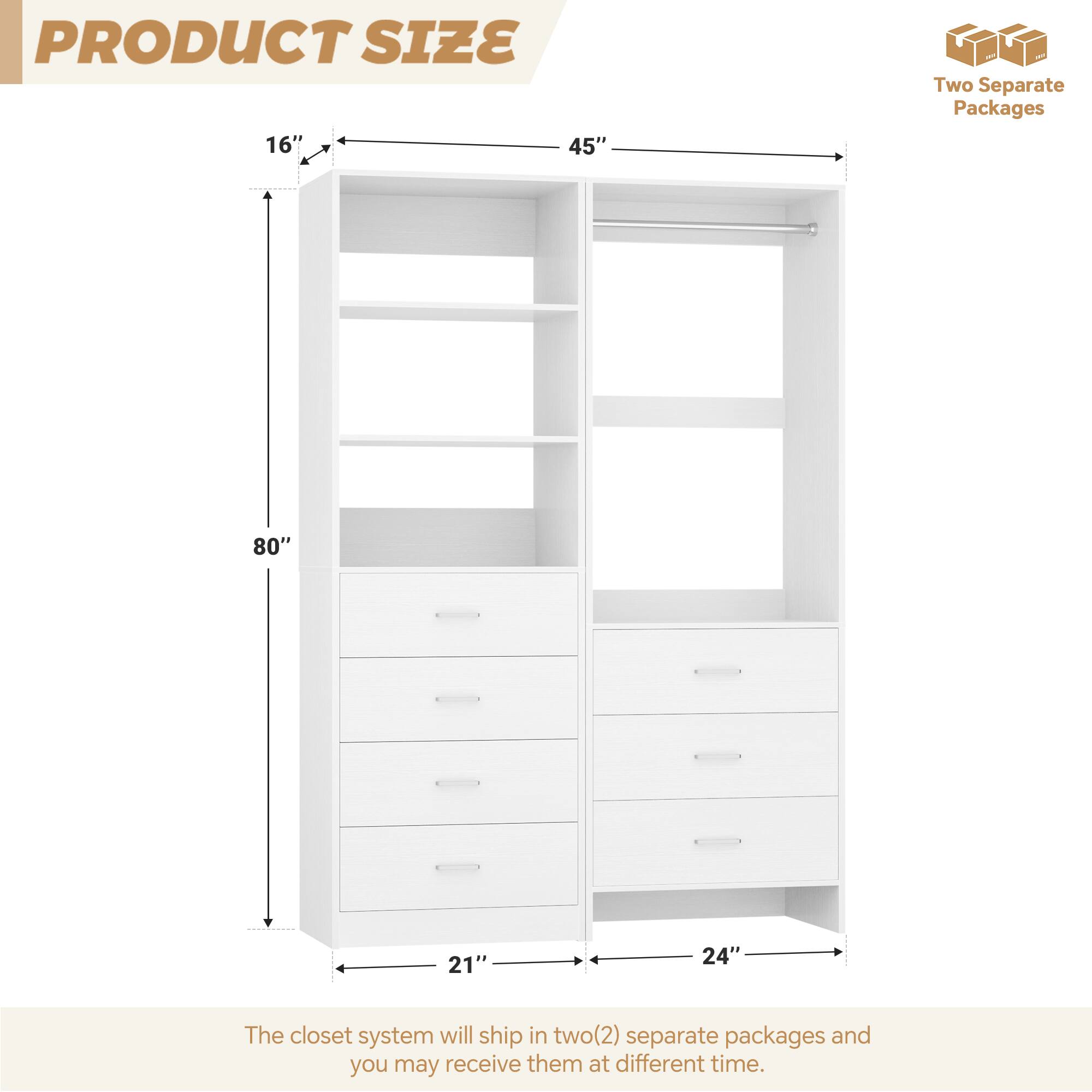 PRODUCT SIZE

16" x 45" x 80" x 21" x 24"

The closet system will ship in two (2) separate packages and you may receive them at different times.