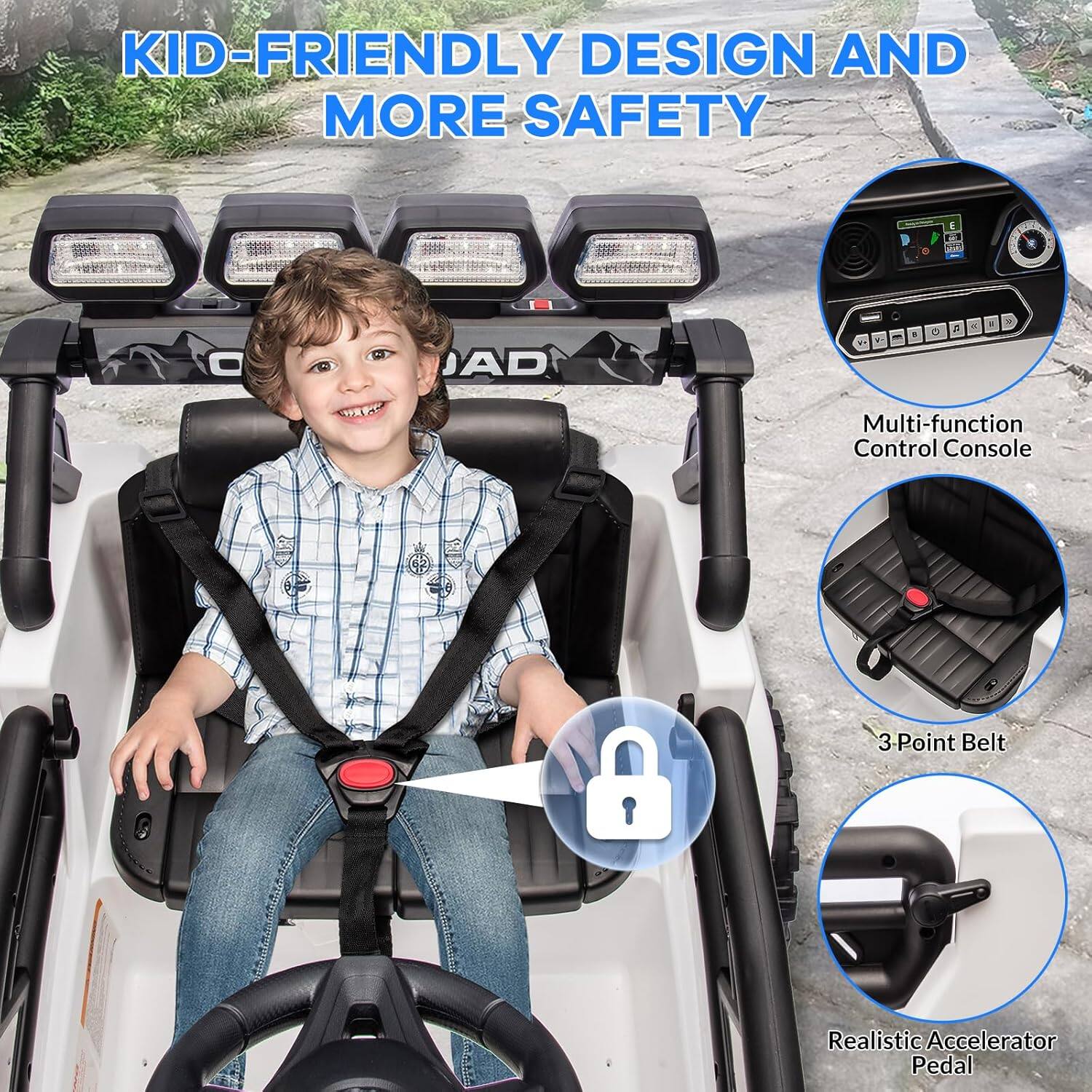 KID-FRIENDLY DESIGN AND MORE SAFETY

Multi-function Control Console  
3-Point Belt  
Realistic Accelerator Pedal