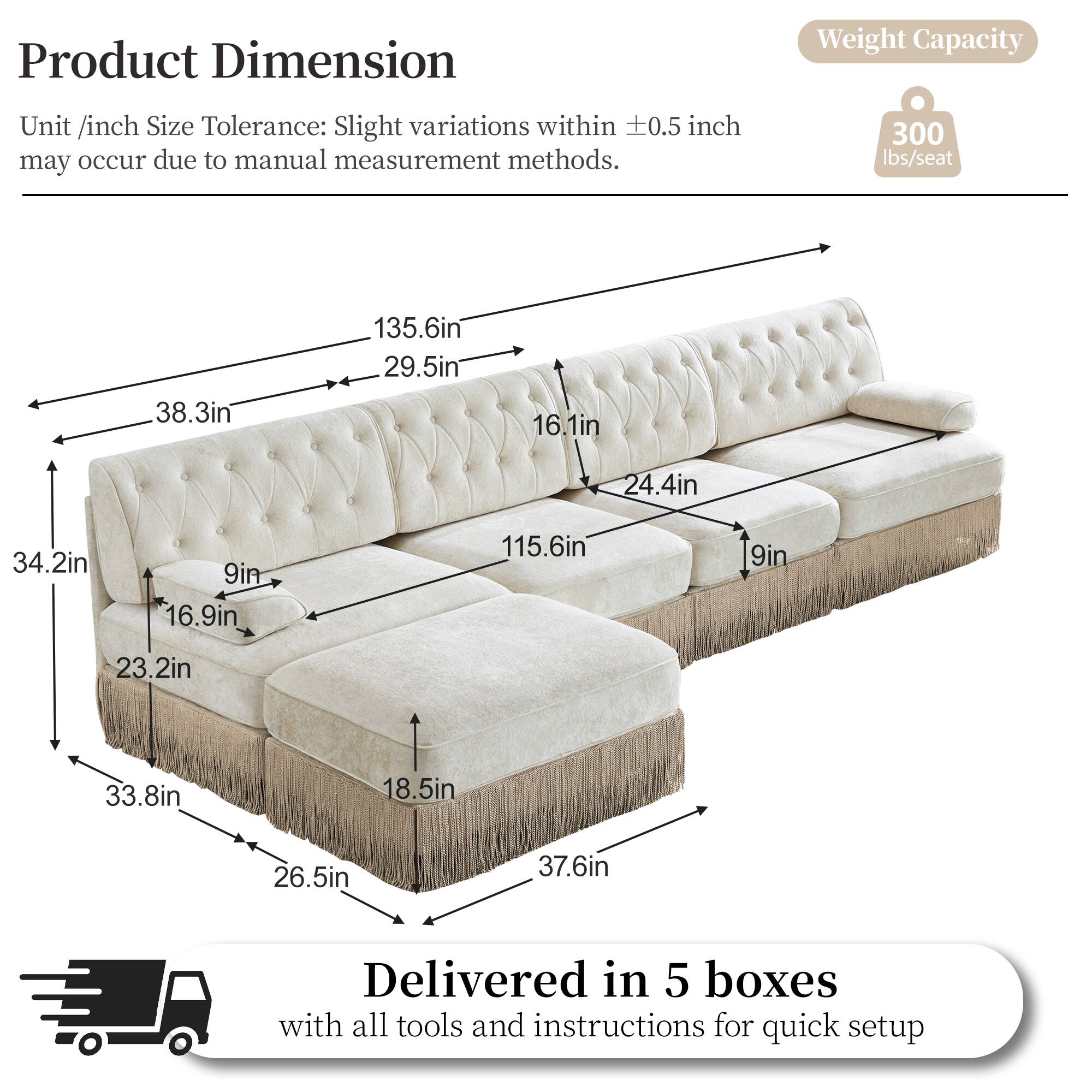 Product Dimension  
Unit /inch Size Tolerance: Slight variations within ±0.5 inch may occur due to manual measurement methods.  

Weight Capacity: 300 lbs/seat  

Dimensions:  
- 135.6in  
- 38.3in  
- 29.5in  
- 16.1in  
- 24.4in  
- 34.2in  
- 9in  
- 16.9in  
- 115.6in  
- 9in  
- 23.2in  
- 33.8in  
- 18.5in  
- 26.5in  
- 37.6in  

Delivered in 5 boxes with all tools and instructions for quick setup