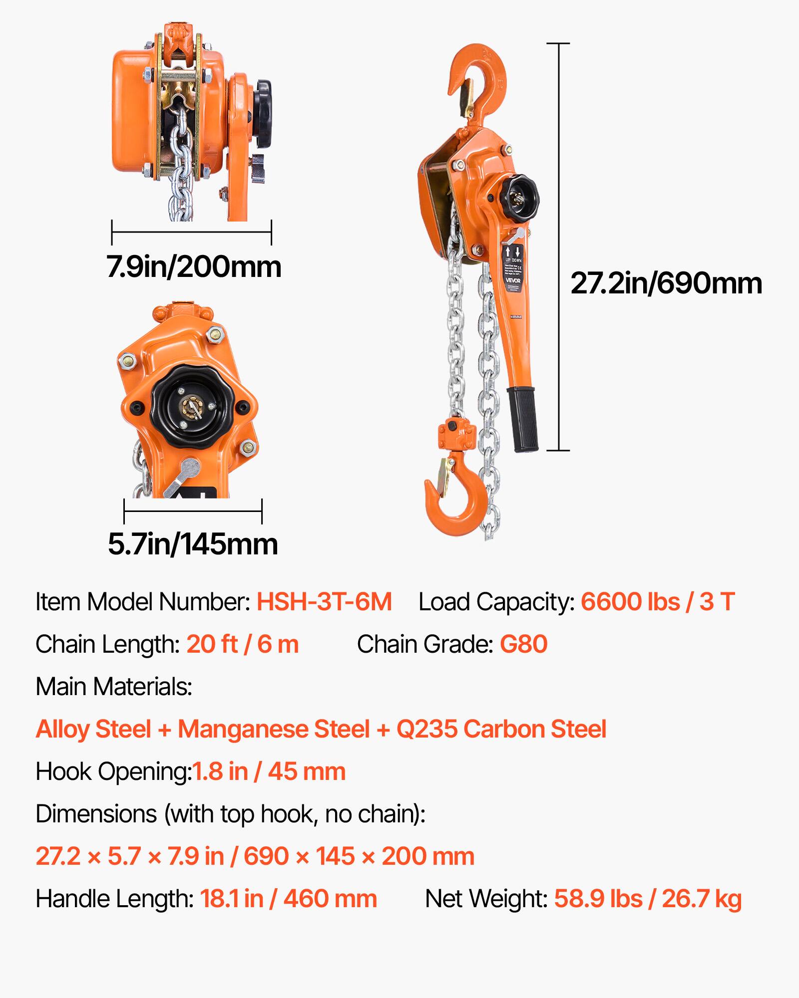 7.9in/200mm - 27.2in/690mm 5.7in/145mm

Item Model Number: HSH-3T-6M

Load Capacity: 6600 lbs / 3 T

Chain Length: 20 ft / 6 m

Chain Grade: G80

Main Materials: Alloy Steel + Manganese Steel + Q235 Carbon Steel

Hook Opening: 1.8 in / 45 mm

Dimensions (with top hook, no chain): 27.2 x 5.7 x 7.9 in / 690 x 145 x 200 mm

Handle Length: 18.1 in / 460 mm

Net Weight: 58.9 lbs / 26.7 kg