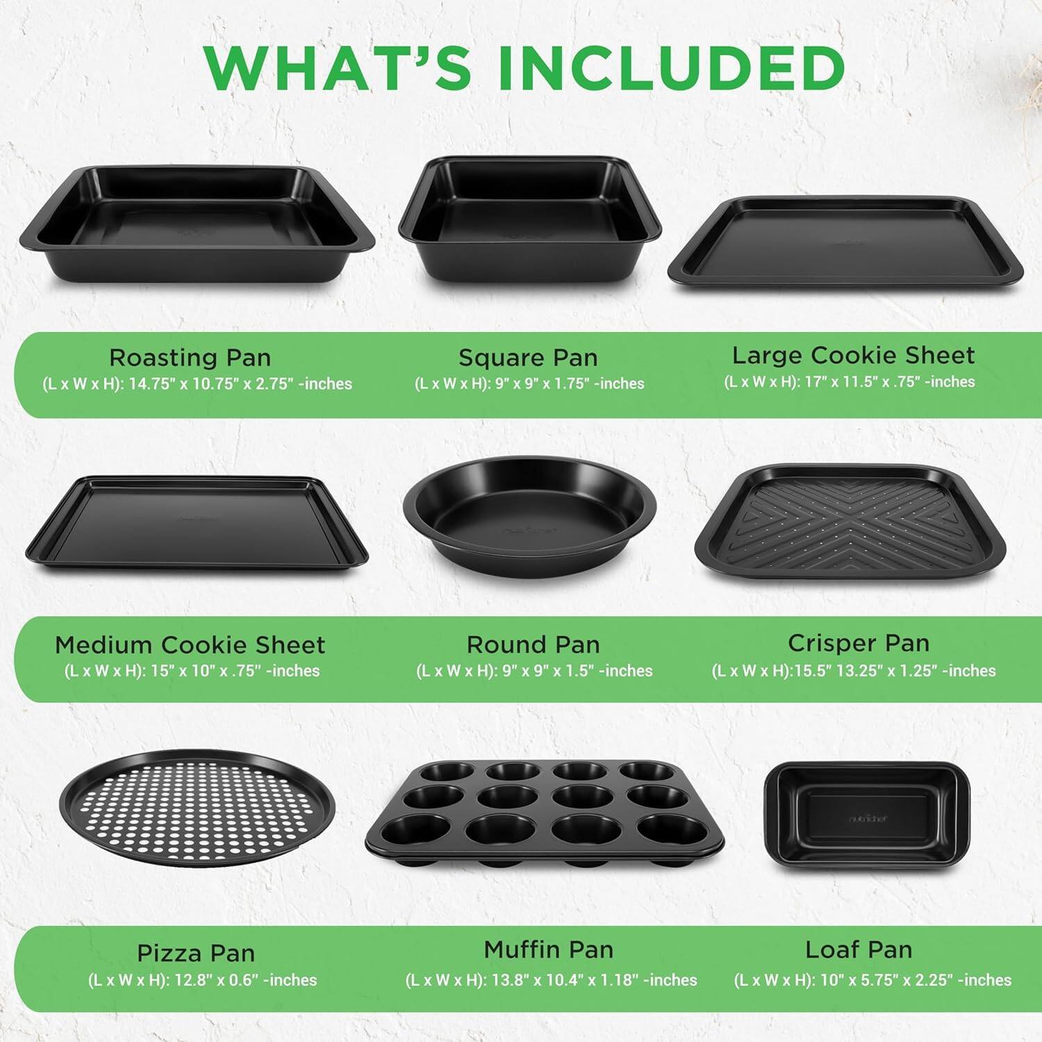 WHAT'S INCLUDED

- Roasting Pan (L x W x H): 14.75" x 10.75" x 2.75" -inches
- Square Pan (L x W x H): 9" x 9" x 1.75" -inches
- Large Cookie Sheet (L x W x H): 17" x 11.5" x 0.75" -inches
- Medium Cookie Sheet (L x W x H): 15" x 10" x 0.75" -inches
- Round Pan (L x W x H): 9" x 9" x 1.5" -inches
- Crisper Pan (L x W x H): 15.5" x 13.25" x 1.25" -inches
- Pizza Pan (L x W x H): 12.8" x 0.6" -inches
- Muffin Pan (L x W x H): 13.8" x 10.4" x 1.18" -in