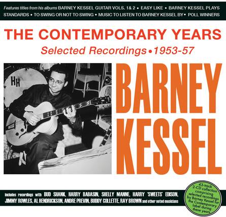Features titles from his albums:
BARNEY KESSEL GUITAR VOLS. 1 & 2
EASY LIKE
BARNEY KESSEL PLAYS
STANDARDS
TO SWING OR NOT TO SWING
MUSIC TO LISTEN TO BARNEY KESSEL BY
POLL WINNERS
THE CONTEMPORARY YEARS
Selected Recordings • 1953-57
BARNEY KESSEL
Includes recordings with:
BUD SHANK, HARRY BABASIN, SHELLY MANNE, HARRY "SWEETS" EDISON,
JIMMY ROWLES, AL HENDRICKSON, ANDRE PREVIN, BUDDY COLLETTE, RAY BROWN and other noted musicians
2-CD 43-track collection
selected recordings by Barney Kessel for the Contemporary label during these years