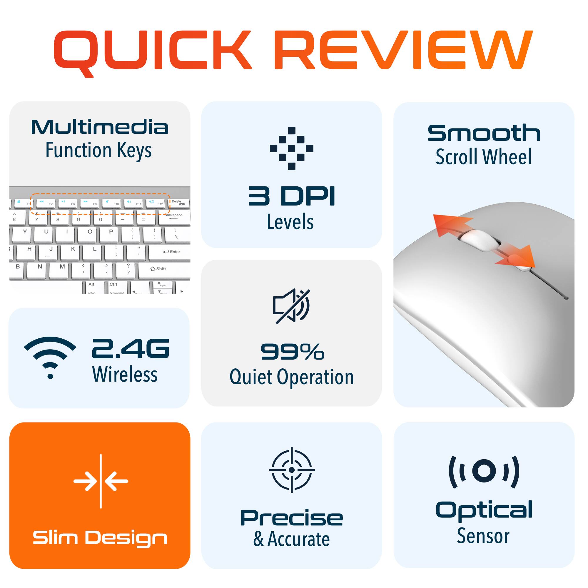 QUICK REVIEW

Multimedia Function Keys
Smooth Scroll Wheel
3 DPI Levels
2.4G Wireless
99% Quiet Operation
Slim Design
Precise & Accurate
Optical Sensor
