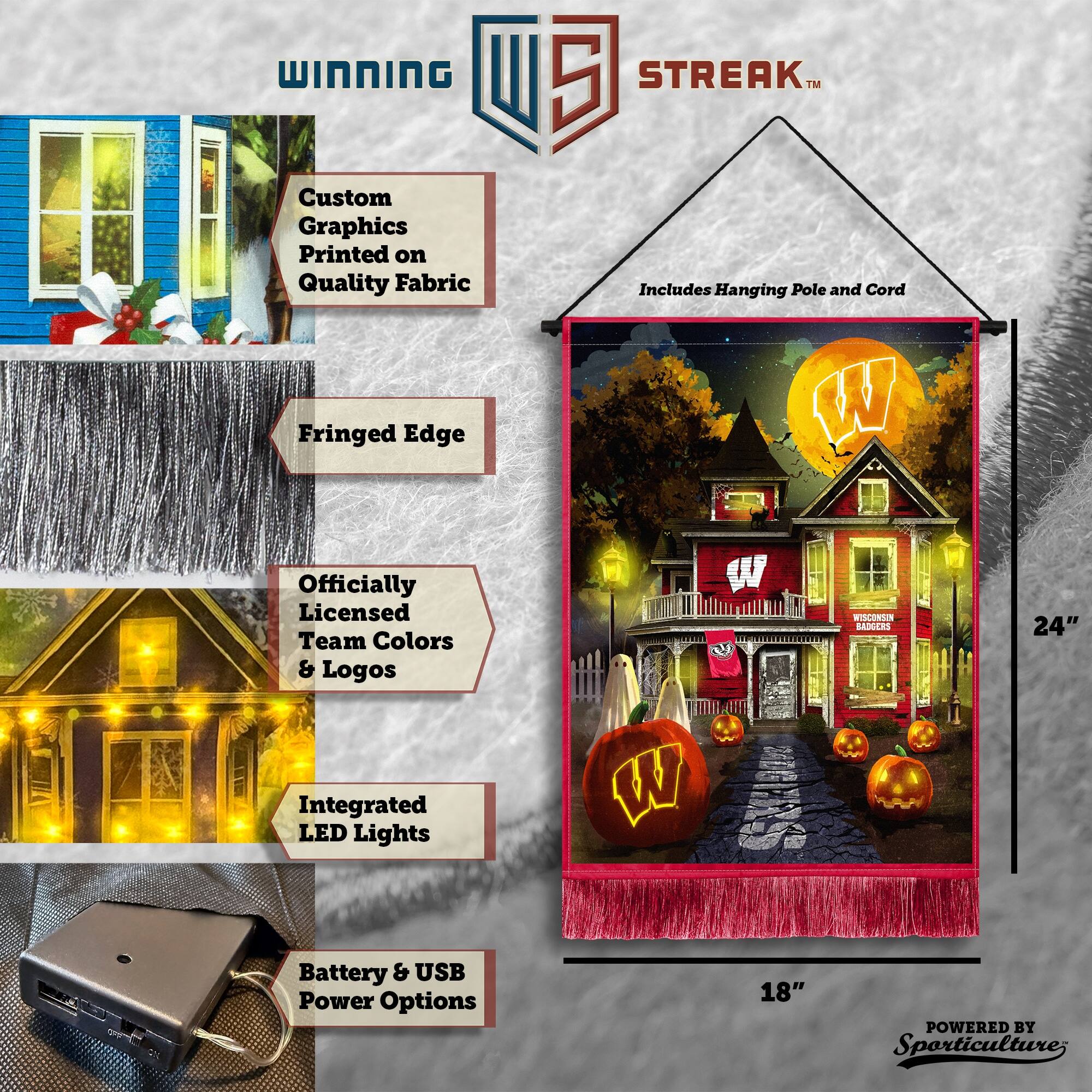 WINNING Custom Graphics Printed on Quality Fabric  
5 STREAK™  
Includes Hanging Pole and Cord  
Fringed Edge  
Officially Licensed Team Colors & Logos  
Integrated LED Lights  
24" Battery & USB Power Options  
18"  
POWERED BY Sporticulture