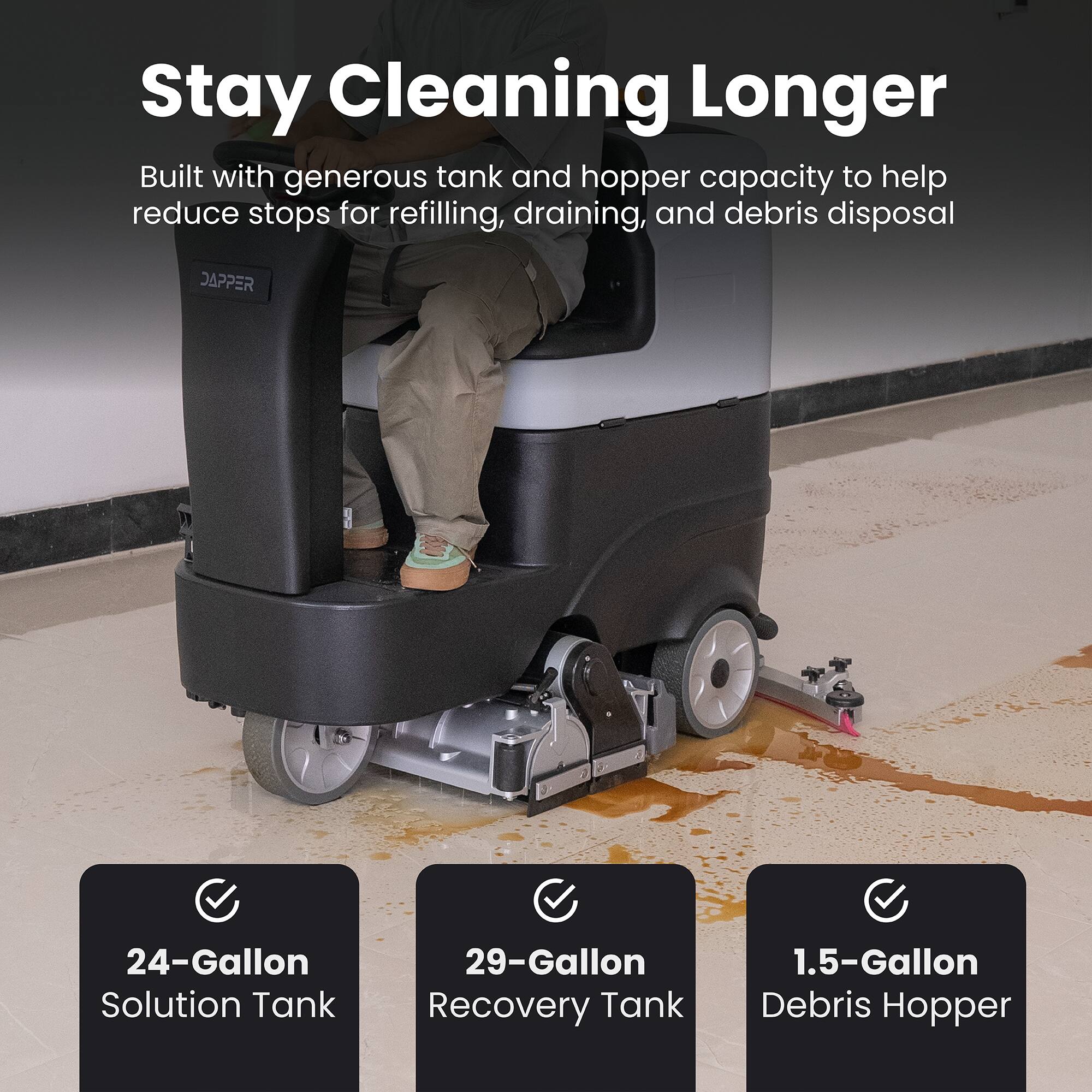 Stay Cleaning Longer

Built with generous tank and hopper capacity to help reduce stops for refilling, draining, and debris disposal

DAPPER

24-Gallon Solution Tank

29-Gallon Recovery Tank

1.5-Gallon Debris Hopper