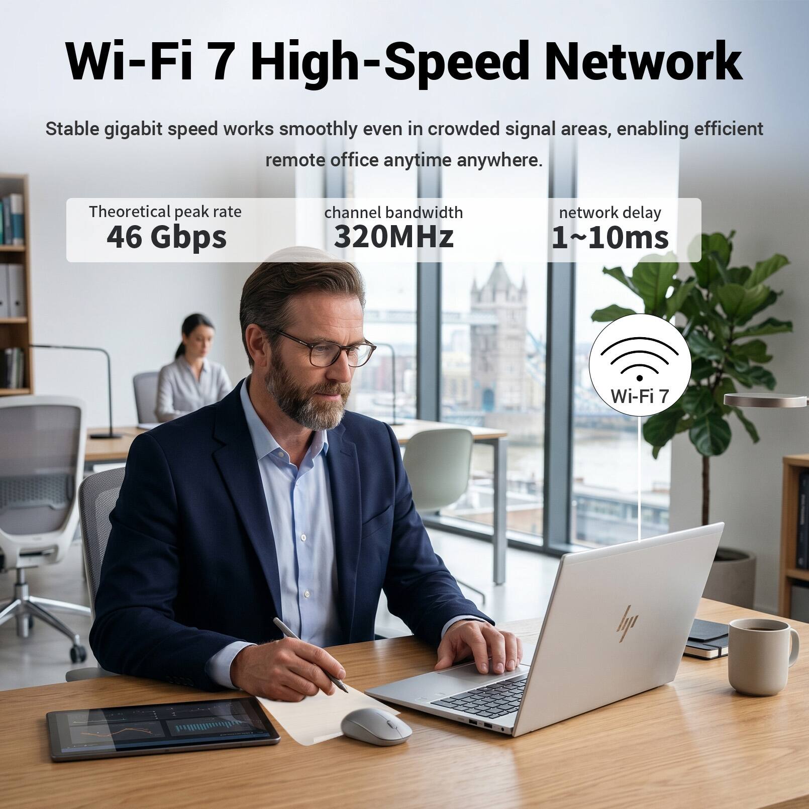 Wi-Fi 7 High-Speed Network

Stable gigabit speed works smoothly even in crowded signal areas, enabling efficient remote office anytime anywhere.

Theoretical peak rate: 46 Gbps  
Channel bandwidth: 320MHz  
Network delay: 1~10ms

Wi-Fi 7