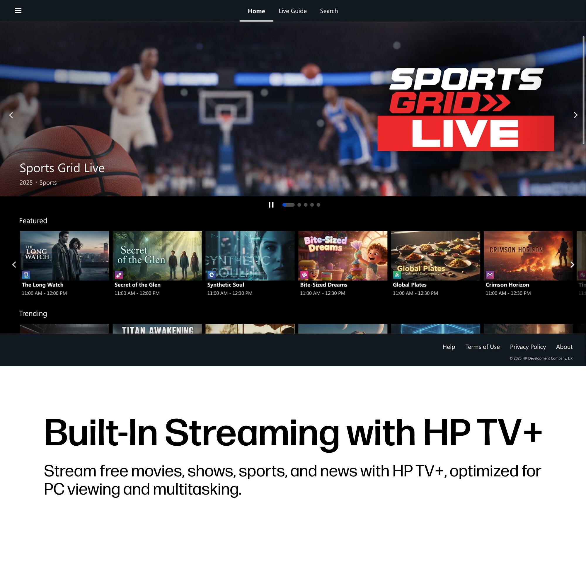 Home  
Live Guide  
Search  
Sports Grid Live 2025 Sports  
SPORTS GRID LIVE  
Featured  
THE LONG WATCH The Long Watch 11:00 AM 12:00 PM  
Secret of the Glen Secret of the Glen 11:00 AM 12:00 PM  
SYNTHETIC SOUL Synthetic Soul 11:00 AM 12:30 PM  
Bite-Sized Dreams Bite-Sized Dreams 11:00 AM 12:30 PM  
Global Plates Colleary: Global Plates 11:00 AM 12:30 PM  
CRIMSON HORIZON M Crimson Horizon 11:00 AM 12:30 PM  
Trending  
TITAN AWAKENING  
Help  
Terms of Use  
Privacy Policy  
About  
0. 2025 + Development Company  
Built-In Streaming with HP TV+  
Stream free movies, shows, sports, and news with HP TV+, optimized for PC viewing and multitasking.