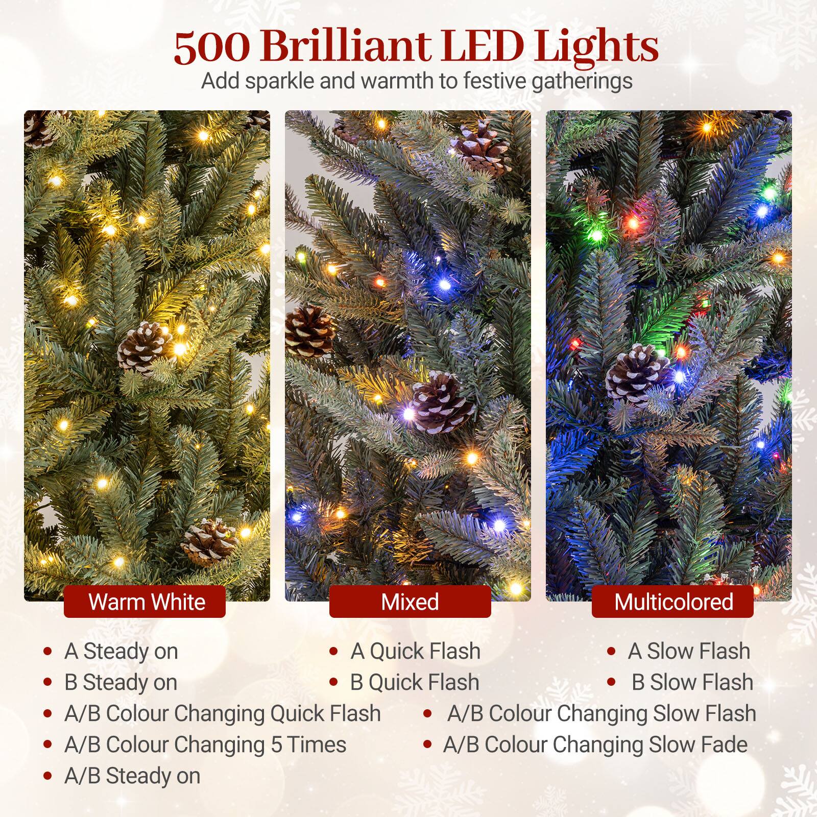 500 Brilliant LED Lights  
Add sparkle and warmth to festive gatherings  

Warm White  
- A Steady on  
- B Steady on  
- A/B Colour Changing Quick Flash  
- A/B Colour Changing 5 Times  
- A/B Steady on  

Mixed  
- A Quick Flash  
- B Quick Flash  
- A/B Colour Changing Slow Flash  
- A/B Colour Changing Slow Fade  

Multicolored  
- A Slow Flash  
- B Slow Flash  
- A/B Colour Changing Slow Flash  
- A/B Colour Changing Slow Fade