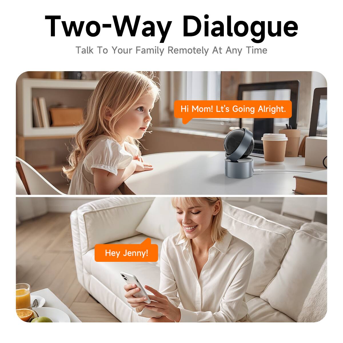 Two-Way Dialogue  
Talk To Your Family Remotely At Any Time  

Hi Mom! Lt's Going Alright.  

Hey Jenny!