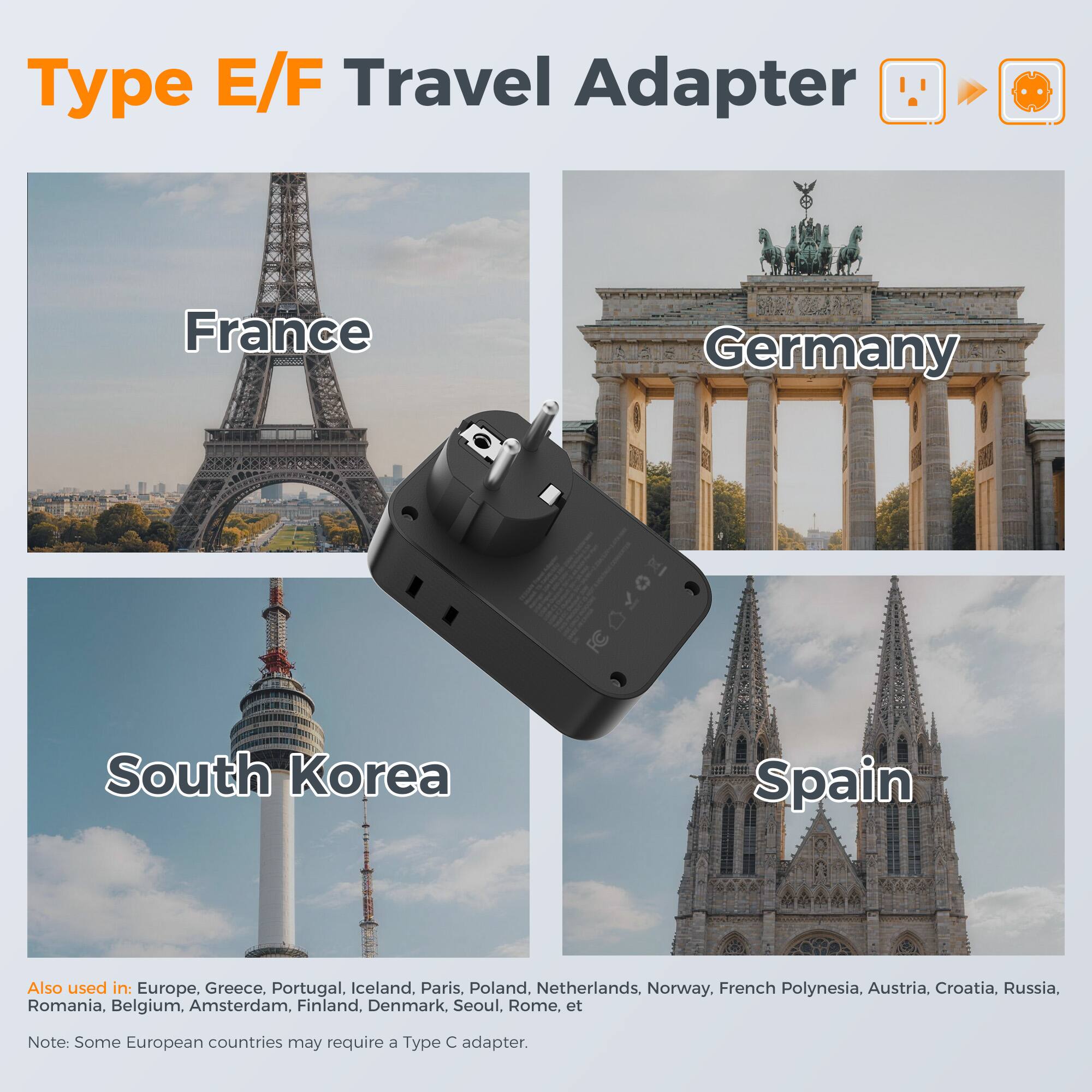 Type E/F Travel Adapter

France Germany South Korea Spain

Also used in: Europe, Greece, Portugal, Iceland, Paris, Poland, Netherlands, Norway, French Polynesia, Austria, Croatia, Russia, Romania, Belgium, Amsterdam, Finland, Denmark, Seoul, Rome, etc.

Note: Some European countries may require a Type C adapter.
