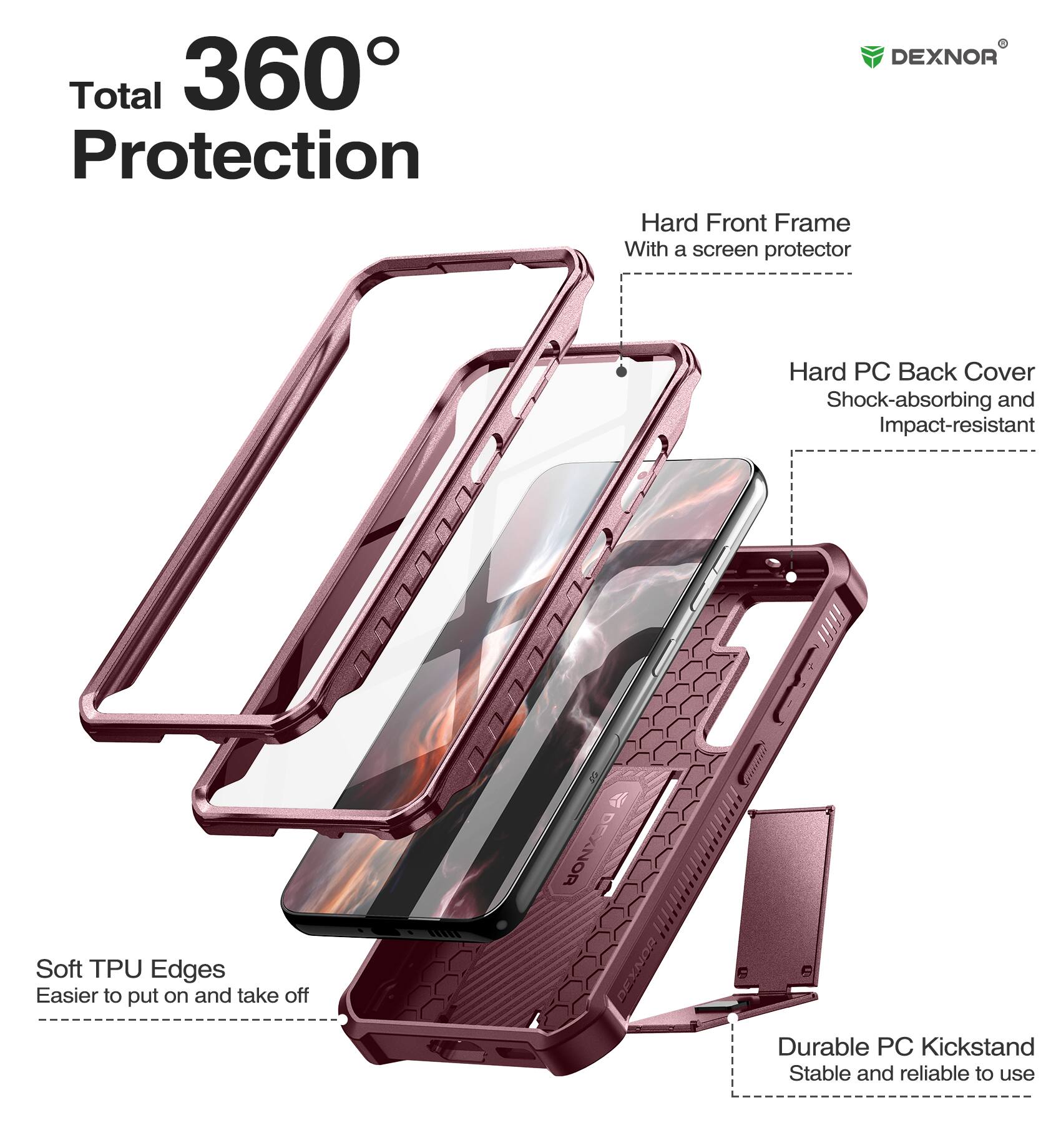 Total 360° Protection

DEXNOR
Hard Front Frame With a screen protector
Soft TPU Edges Easier to put on and take off
Hard PC Back Cover Shock-absorbing and Impact-resistant
DEXNOR
Durable PC Kickstand Stable and reliable to use
