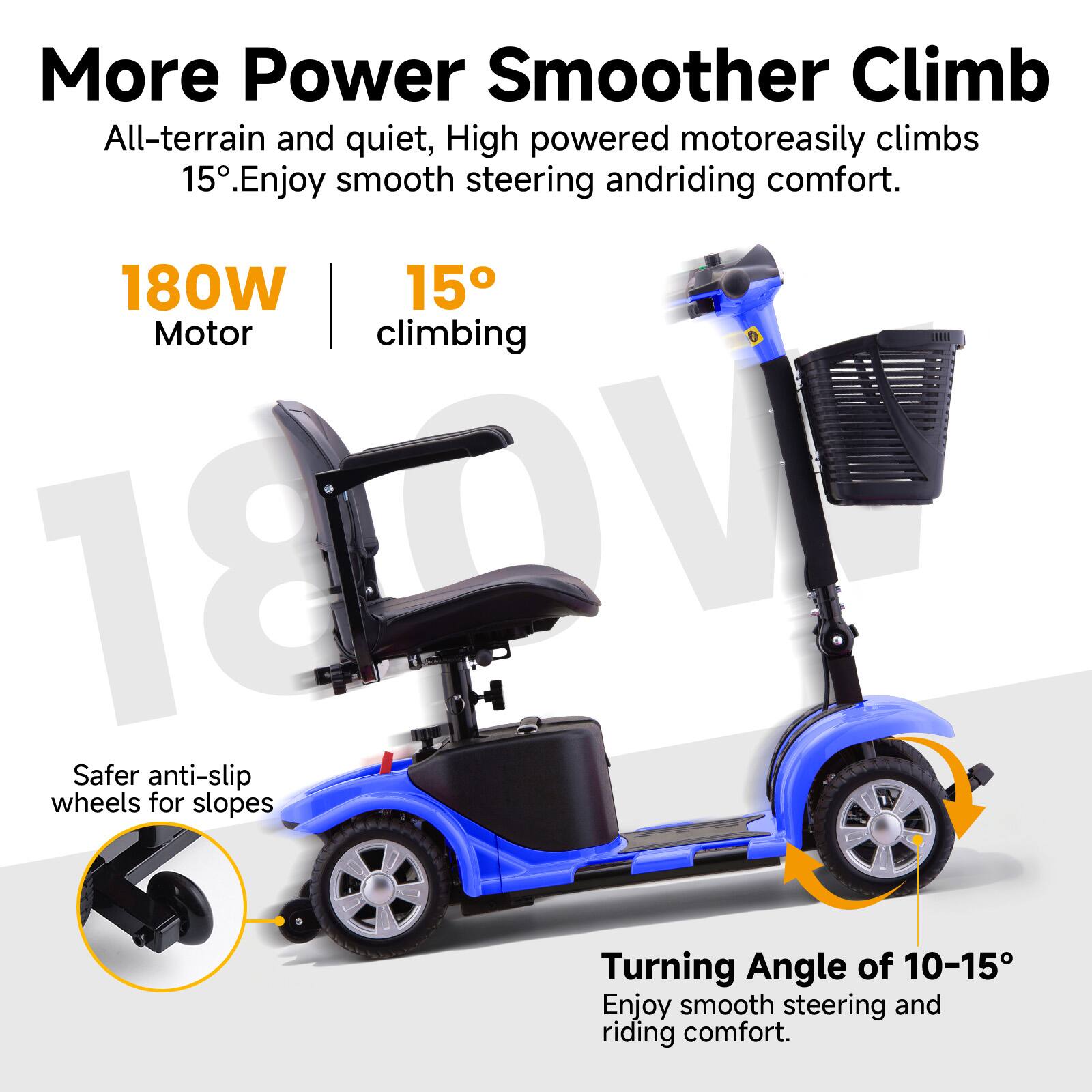 More Power Smoother Climb  
All-terrain and quiet, High powered motor easily climbs 15°. Enjoy smooth steering and riding comfort.  

180W Motor  
15° climbing  

Safer anti-slip wheels for slopes  

Turning Angle of 10-15°  
Enjoy smooth steering and riding comfort.