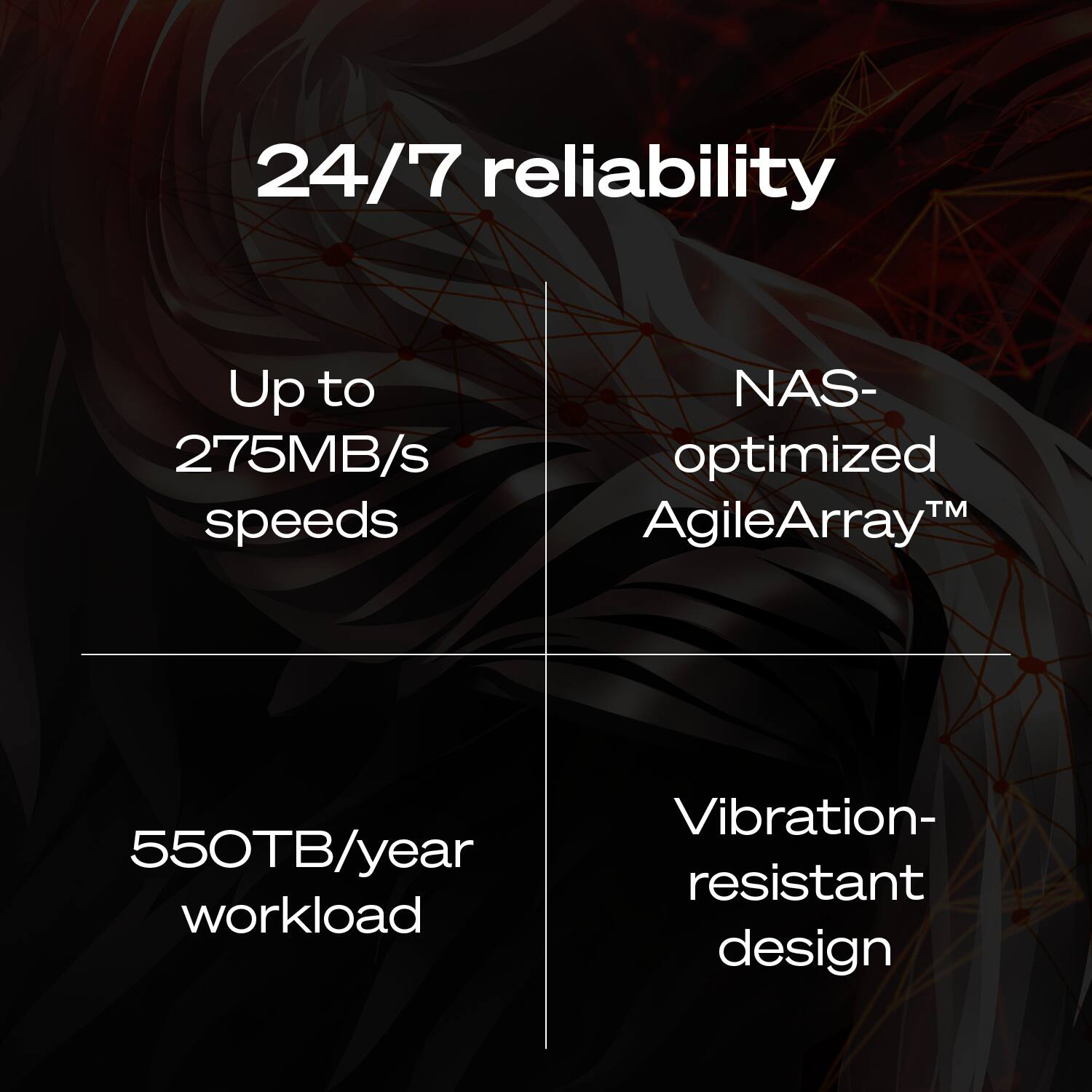24/7 reliability  
Up to 275MB/s speeds  
NAS-optimized AgileArray™  
550TB/year workload  
Vibration-resistant design