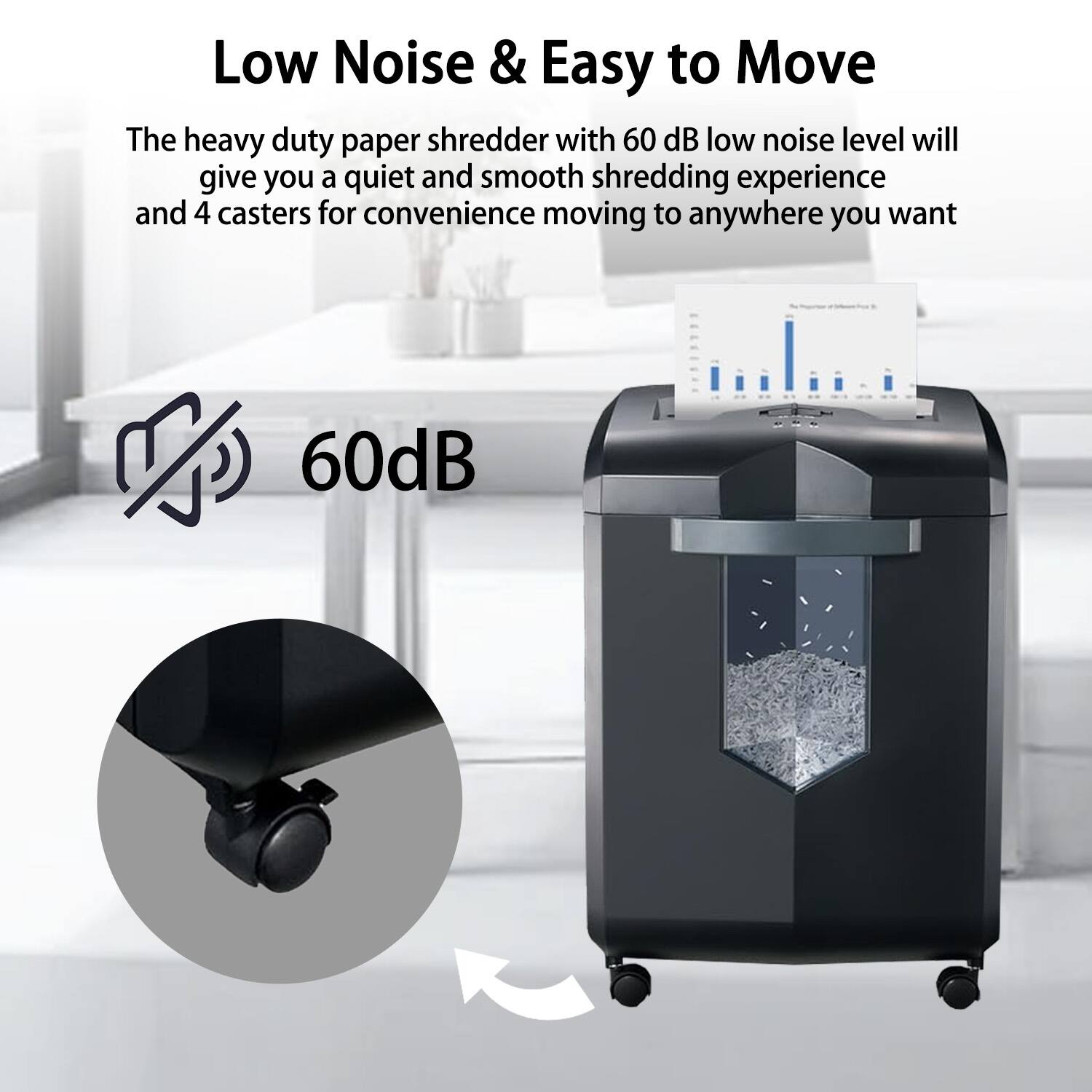 Low Noise & Easy to Move

The heavy duty paper shredder with 60 dB low noise level will give you a quiet and smooth shredding experience and 4 casters for convenience moving to anywhere you want

60dB