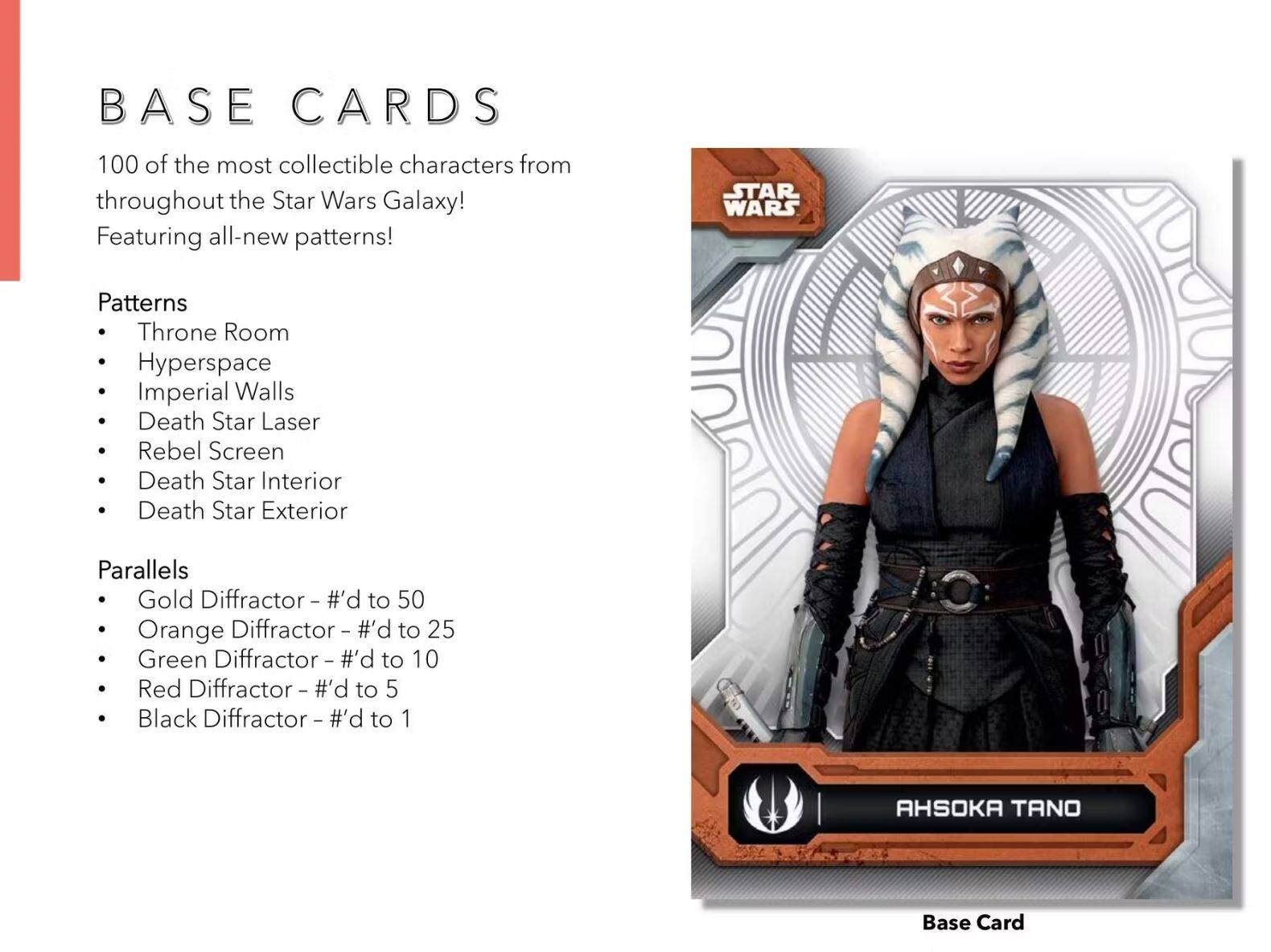 BASE CARDS

100 of the most collectible characters from throughout the Star Wars Galaxy! Featuring all-new patterns!

Patterns
- Throne Room
- Hyperspace
- Imperial Walls
- Death Star Laser
- Rebel Screen
- Death Star Interior
- Death Star Exterior

Parallels
- Gold Diffraction - #’d to 50
- Orange Diffraction - #’d to 25
- Green Diffraction - #’d to 10
- Red Diffraction - #’d to 5
- Black Diffraction - #’d to 1

AHSOKA TANO
Base Card